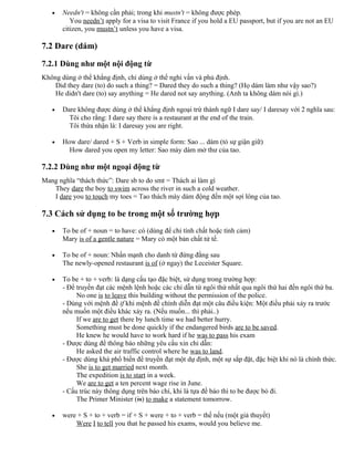 • Needn't = không cần phải; trong khi mustn't = không được phép.
You needn’t apply for a visa to visit France if you hold a EU passport, but if you are not an EU
citizen, you mustn’t unless you have a visa.
7.2 Dare (dám)
7.2.1 Dùng như một nội động từ
Không dùng ở thể khẳng định, chỉ dùng ở thể nghi vấn và phủ định.
Did they dare (to) do such a thing? = Dared they do such a thing? (Họ dám làm như vậy sao?)
He didn't dare (to) say anything = He dared not say anything. (Anh ta không dám nói gì.)
• Dare không được dùng ở thể khẳng định ngoại trừ thành ngữ I dare say/ I daresay với 2 nghĩa sau:
Tôi cho rằng: I dare say there is a restaurant at the end of the train.
Tôi thừa nhận là: I daresay you are right.
• How dare/ dared + S + Verb in simple form: Sao ... dám (tỏ sự giận giữ)
How dared you open my letter: Sao mày dám mở thư của tao.
7.2.2 Dùng như một ngoại động từ
Mang nghĩa “thách thức”: Dare sb to do smt = Thách ai làm gì
They dare the boy to swim across the river in such a cold weather.
I dare you to touch my toes = Tao thách mày dám động đến một sợi lông của tao.
7.3 Cách sử dụng to be trong một số trường hợp
• To be of + noun = to have: có (dùng để chỉ tính chất hoặc tình cảm)
Mary is of a gentle nature = Mary có một bản chất tử tế.
• To be of + noun: Nhấn mạnh cho danh từ đứng đằng sau
The newly-opened restaurant is of (ở ngay) the Leceister Square.
• To be + to + verb: là dạng cấu tạo đặc biệt, sử dụng trong trường hợp:
- Để truyền đạt các mệnh lệnh hoặc các chỉ dẫn từ ngôi thứ nhất qua ngôi thứ hai đến ngôi thứ ba.
No one is to leave this building without the permission of the police.
- Dùng với mệnh đề if khi mệnh đề chính diễn đạt một câu điều kiện: Một điều phải xảy ra trước
nếu muốn một điều khác xảy ra. (Nếu muốn... thì phải..)
If we are to get there by lunch time we had better hurry.
Something must be done quickly if the endangered birds are to be saved.
He knew he would have to work hard if he was to pass his exam
- Được dùng để thông báo những yêu cầu xin chỉ dẫn:
He asked the air traffic control where he was to land.
- Được dùng khá phổ biến để truyền đạt một dự định, một sự sắp đặt, đặc biệt khi nó là chính thức.
She is to get married next month.
The expedition is to start in a week.
We are to get a ten percent wage rise in June.
- Cấu trúc này thông dụng trên báo chí, khi là tựa đề báo thì to be được bỏ đi.
The Primer Minister (is) to make a statement tomorrow.
• were + S + to + verb = if + S + were + to + verb = thế nếu (một giả thuyết)
Were I to tell you that he passed his exams, would you believe me.
 
