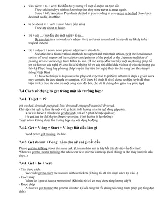 • was/ were + to + verb: Để diễn đạt ý tưởng về một số mệnh đã định sẵn
They said goodbye without knowing that they were never to meet again.
Since 1840, American Presidents elected in years ending in zero were to be died (have been
destined to die) in office.
• to be about to + verb = near future (sắp sửa)
They are about to leave.
• Be + adj ... (mở đầu cho một ngữ) = tỏ ra...
Be careless in a national park where there are bears around and the result are likely to be
tragical indeed.
• Be + subject + noun/ noun phrase/ adjective = cho dù là ...
Societies have found various methods to support and train their artists, be it the Renaissance
system of royal support of the sculptors and painters of the period or the Japanese tradition of
passing artistic knowledge from father to son. (Ở các xã hội đều tìm thấy một số phương pháp hỗ
trợ và đào tạo các nghệ sỹ, cho dù là hệ thống hỗ trợ các nhà điêu khắc và hoạ sỹ của các hoàng gia
thời kỳ Phục hưng hay phương pháp truyền thụ hiểu biết nghệ thuật từ cha sang con theo truyền
thống Nhật Bản)
To have technique is to possess the physical expertise to perform whatever steps a given work
may contain, be they simple or complex. (Có được kỹ thuật là sẽ có được sự điêu luyện để thực
hiện bất kỳ thao tác nào mà một công việc đòi hỏi, cho dù là chúng đơn giản hay phức tạp)
7.4 Cách sử dụng to get trong một số trường hợp:
7.4.1. To get + P2
get washed/ dressed/ prepared/ lost/ drowned/ engaged/ married/ divorced.
Chỉ việc chủ ngữ tự làm lấy một việc gì hoặc tình huống mà chủ ngữ đang gặp phải.
You will have 5 minutes to get dressed.(Em có 5 phút để mặc quần áo)
He got lost in old Market Street yesterday. (tình huống bị lạc đường)
Tuyệt nhiên không được lẫn trường hợp này với dạng bị động.
7.4.2. Get + V-ing = Start + V-ing: Bắt đầu làm gì
We'd better get moving, it's late.
7.4.3. Get sb/smt +V-ing: Làm cho ai/ cái gì bắt đầu.
Please get him talking about the main task. (Làm ơn bảo anh ta hãy bắt đầu đi vào vấn đề chính)
When we get the heater running, the whole car will start to warm up. (Khi chúng ta cho máy sưởi bắt đầu
chạy..)
7.4.4. Get + to + verb
- Tìm được cách.
We could get to enter the stadium without tickets.(Chúng tôi đã tìm được cách lọt vào...)
- Có cơ may
When do I get to have a promotion? (Khi nào tôi có cơ may được tăng lương đây?)
- Được phép
At last we got to meet the general director. (Cuối cùng thì rồi chúng tôi cũng được phép gặp tổng đạo
diễn)
 