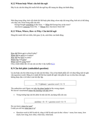 8.2.2 Whom hoặc What: câu hỏi tân ngữ
Đây là các câu hỏi dùng khi muốn biết tân ngữ hay đối tượng tác động của hành động
Nhớ rằng trong tiếng Anh viết chính tắc bắt buộc phải dùng whom mặc dù trong tiếng Anh nói có thể dùng
who thay cho whom trong mẫu câu trên.
George bought something at the store. => What did George buy at the store?
Ana knows someone from UK. => Whom does Ana know from UK?
8.2.3 When, Where, How và Why: Câu hỏi bổ ngữ
Dùng khi muốn biết nơi chốn, thời gian, lý do, cách thức của hành động.
How did Maria get to school today?
When did he move to London?
Why did she leave so early?
Where has Ted gone?
When will she come back?
Chú ý tránh nhầm lẫn với các câu sai như ví dụ ở phần 8.2.1
8.3 Câu hỏi phức (embedded question)
Là câu hoặc câu hỏi chứa trong nó một câu hỏi khác. Câu có hai thành phần nối với nhau bằng một từ nghi
vấn (question word). Động từ ở mệnh đề thứ hai (mệnh đề nghi vấn) phải đi sau và chia theo chủ ngữ,
không được đảo vị trí như ở câu hỏi độc lập.
S + V (phrase) + question word + S + V
The authorities can't figure out why the plane landed at the wrong airport.
We haven’t assertained where the meeting will take place.
• Trong trường hợp câu hỏi phức là một câu hỏi, áp dụng mẫu câu sau:
auxiliary + S + V + question word + S + V
Do you know where he went?
Could you tell me what time it is?
• Question word có thể là một từ, cũng có thể là một cụm từ như: whose + noun, how many, how
much, how long, how often, what time, what kind.
 