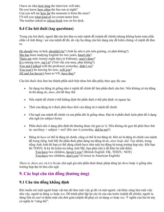 I have no idea how long the interview will take.
Do you know how often the bus run at night?
Can you tell me how far the museum is from the store?
I’ll tell you what kind of ice-cream tastes best.
The teacher asked us whose book was on his desk.
8.4 Câu hỏi đuôi (tag questions)
Trong câu hỏi đuôi, người đặt câu hỏi đưa ra một mệnh đề (mệnh đề chính) nhưng không hoàn toàn chắc
chắn về tính đúng / sai của mệnh đề đó, do vậy họ dùng câu hỏi dạng này để kiểm chứng về mệnh đề đưa
ra.
He should stay in bed, shouldn't he? (Anh ấy nên ở yên trên giường, có phải không?)
She has been studying English for two years, hasn't she?
There are only twenty-eight days in February, aren’t there?
It’s raining now, isn’t it? (Trời vẫn còn mưa, phải không?)
You and I talked with the professor yesterday, didn’t we?
You won’t be leaving for now, will you?
Jill and Joe haven’t been to VN, have they?
Câu hỏi đuôi chia làm hai thành phần tách biệt nhau bởi dấu phẩy theo quy tắc sau:
• Sử dụng trợ động từ giống như ở mệnh đề chính để làm phần đuôi câu hỏi. Nếu không có trợ động
từ thì dùng do, does, did để thay thế.
• Nếu mệnh đề chính ở thể khẳng định thì phần đuôi ở thể phủ định và ngược lại.
• Thời của động từ ở đuôi phải theo thời của động từ ở mệnh đề chính.
• Chủ ngữ của mệnh đề chính và của phần đôi là giống nhau. Đại từ ở phần đuôi luôn phải để ở dạng
chủ ngữ (in subject form)
• Phần đuôi nếu ở dạng phủ định thì thường được rút gọn (n’t). Nếu không rút gọn thì phải theo thứ
tự: auxiliary + subject + not? (He saw it yesterday, did he not?)
• Động từ have có thể là động từ chính, cũng có thể là trợ động từ. Khi nó là động từ chính của mệnh
đề trong tiếng Anh Mỹ thì phần đuôi phải dùng trợ động từ do, does hoặc did. Tuy nhiên, trong
tiếng Anh Anh thì bạn có thể dùng chính have như một trợ động từ trong trường hợp này. Khi bạn
thi TOEFL là kỳ thi kiểm tra tiếng Anh Mỹ, bạn phải chú ý để khỏi bị mất điểm.
You have two children, haven’t you? (British English: OK, TOEFL: NOT)
You have two children, don't you? (Correct in American English)
There is, there are và it is là các chủ ngữ giả nên phần đuôi được phép dùng lại there hoặc it giống như
trường hợp đại từ làm chủ ngữ.
9. Các loại câu tán đồng (hưởng ứng)
9.1 Câu tán đồng khẳng định
Khi muốn nói một người hoặc vật nào đó làm một việc gì đó và một người, vật khác cũng làm một việc
như vậy, người ta dùng so hoặc too. Để tránh phải lặp lại các từ của câu trước (mệnh đề chính), người ta
dùng liên từ and và thêm một câu đơn giản (mệnh đề phụ) có sử dụng so hoặc too. Ý nghĩa của hai từ này
có nghĩa là “cũng thế”.
 