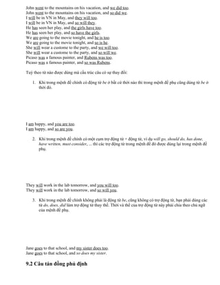John went to the mountains on his vacation, and we did too.
John went to the mountains on his vacation, and so did we.
I will be in VN in May, and they will too.
I will be in VN in May, and so will they.
He has seen her play, and the girls have too.
He has seen her play, and so have the girls.
We are going to the movie tonight, and he is too.
We are going to the movie tonight, and so is he.
She will wear a custome to the party, and we will too.
She will wear a custome to the party, and so will we.
Picaso was a famous painter, and Rubens was too.
Picaso was a famous painter, and so was Rubens.
Tuỳ theo từ nào được dùng mà cấu trúc câu có sự thay đổi:
1. Khi trong mệnh đề chính có động từ be ở bất cứ thời nào thì trong mệnh đề phụ cũng dùng từ be ở
thời đó.
I am happy, and you are too.
I am happy, and so are you.
2. Khi trong mệnh đề chính có một cụm trợ động từ + động từ, ví dụ will go, should do, has done,
have written, must consider, ... thì các trợ động từ trong mệnh đề đó được dùng lại trong mệnh đề
phụ.
They will work in the lab tomorrow, and you will too.
They will work in the lab tomorrow, and so will you.
3. Khi trong mệnh đề chính không phải là động từ be, cũng không có trợ động từ, bạn phải dùng các
từ do, does, did làm trợ động từ thay thế. Thời và thể của trợ động từ này phải chia theo chủ ngữ
của mệnh đề phụ.
Jane goes to that school, and my sister does too.
Jane goes to that school, and so does my sister.
9.2 Câu tán đồng phủ định
 