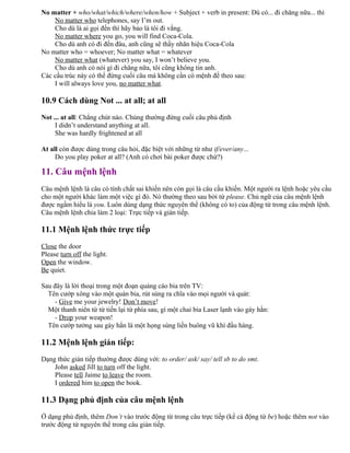 No matter + who/what/which/where/when/how + Subject + verb in present: Dù có... đi chăng nữa... thì
No matter who telephones, say I’m out.
Cho dù là ai gọi đến thì hãy bảo là tôi đi vắng.
No matter where you go, you will find Coca-Cola.
Cho dù anh có đi đến đâu, anh cũng sẽ thấy nhãn hiệu Coca-Cola
No matter who = whoever; No matter what = whatever
No matter what (whatever) you say, I won’t believe you.
Cho dù anh có nói gì đi chăng nữa, tôi cũng không tin anh.
Các cấu trúc này có thể đứng cuối câu mà không cần có mệnh đề theo sau:
I will always love you, no matter what.
10.9 Cách dùng Not ... at all; at all
Not ... at all: Chẳng chút nào. Chúng thường đứng cuối câu phủ định
I didn’t understand anything at all.
She was hardly frightened at all
At all còn được dùng trong câu hỏi, đặc biệt với những từ như if/ever/any...
Do you play poker at all? (Anh có chơi bài poker được chứ?)
11. Câu mệnh lệnh
Câu mệnh lệnh là câu có tính chất sai khiến nên còn gọi là câu cầu khiến. Một người ra lệnh hoặc yêu cầu
cho một người khác làm một việc gì đó. Nó thường theo sau bởi từ please. Chủ ngữ của câu mệnh lệnh
được ngầm hiểu là you. Luôn dùng dạng thức nguyên thể (không có to) của động từ trong câu mệnh lệnh.
Câu mệnh lệnh chia làm 2 loại: Trực tiếp và gián tiếp.
11.1 Mệnh lệnh thức trực tiếp
Close the door
Please turn off the light.
Open the window.
Be quiet.
Sau đây là lời thoại trong một đoạn quảng cáo bia trên TV:
Tên cướp xông vào một quán bia, rút súng ra chĩa vào mọi người và quát:
- Give me your jewelry! Don’t move!
Một thanh niên từ từ tiến lại từ phía sau, gí một chai bia Laser lạnh vào gáy hắn:
- Drop your weapon!
Tên cướp tưởng sau gáy hắn là một họng súng liền buông vũ khí đầu hàng.
11.2 Mệnh lệnh gián tiếp:
Dạng thức gián tiếp thường được dùng với: to order/ ask/ say/ tell sb to do smt.
John asked Jill to turn off the light.
Please tell Jaime to leave the room.
I ordered him to open the book.
11.3 Dạng phủ định của câu mệnh lệnh
Ở dạng phủ định, thêm Don’t vào trước động từ trong câu trực tiếp (kể cả động từ be) hoặc thêm not vào
trước động từ nguyên thể trong câu gián tiếp.
 