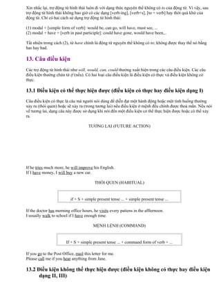 Xin nhắc lại, trợ động từ hình thái luôn đi với dạng thức nguyên thể không có to của động từ. Vì vậy, sau
trợ động từ hình thái không bao giờ có các dạng [verb-ing], [verb+s], [to + verb] hay thời quá khứ của
động từ. Chỉ có hai cách sử dụng trợ động từ hình thái:
(1) modal + [simple form of verb]: would be, can go, will have, must see, ...
(2) modal + have + [verb in past participle]: could have gone, would have been,..
Tất nhiên trong cách (2), từ have chính là động từ nguyên thể không có to; không được thay thế nó bằng
has hay had.
13. Câu điều kiện
Các trợ động từ hình thái như will, would, can, could thường xuất hiện trong các câu điều kiện. Các câu
điều kiện thường chứa từ if (nếu). Có hai loại câu điều kiện là điều kiện có thực và điều kiện không có
thực.
13.1 Điều kiện có thể thực hiện được (điều kiện có thực hay điều kiện dạng I)
Câu điều kiện có thực là câu mà người nói dùng để diễn đạt một hành động hoặc một tình huống thường
xảy ra (thói quen) hoặc sẽ xảy ra (trong tương lai) nếu điều kiện ở mệnh đều chính được thoả mãn. Nếu nói
về tương lai, dạng câu này được sử dụng khi nói đến một điều kiện có thể thực hiện được hoặc có thể xảy
ra.
TƯƠNG LAI (FUTURE ACTION)
If he tries much more, he will improve his English.
If I have money, I will buy a new car.
THÓI QUEN (HABITUAL)
if + S + simple present tense ... + simple present tense ...
If the doctor has morning office hours, he visits every patiens in the affternoon.
I usually walk to school if I have enough time.
MỆNH LỆNH (COMMAND)
If + S + simple present tense ... + command form of verb + ...
If you go to the Post Office, mail this letter for me.
Please call me if you hear anything from Jane.
13.2 Điều kiện không thể thực hiện được (điều kiện không có thực hay điều kiện
dạng II, III)
 