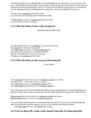 Câu điều kiện không có thực dùng để diễn tả một hành động hoặc một trạng thái sẽ xảy ra hoặc đã có thể
xảy ra nếu như tình huống được đặt ra trong câu khác với thực tế đang xảy ra hoặc đã xảy ra. Câu điều kiện
không có thực thường gây nhầm lẫn vì sự thực về sự kiện mà câu thể hiện lại trái ngược với cách thể hiện
của câu: nếu động từ của câu là khẳng định thì ý nghĩa thực của câu lại là phủ định và ngược lại.
If I were rich, I would travel around the world.
(I am not rich) (I’m not going to travel around the world)
If I hadn’t been in a hurry, I wouldn’t have had an accident.
(I was in a hurry) (I had an accident)
13.2.1 Điều kiện không có thực ở hiện tại (dạng II)
PRESENT OR FUTURE TIME
If I had enough money now, I would buy a tourist trip to the moon.
He would tell you about it if he were here.
If he didn’t speak so quickly, you could understand him.
(He speaks very quicky) (You can’t understand him)
Động từ to be phải chia là were ở tất cả các ngôi.
If I were you, I wouldn't go to that movie.
13.2.2 Điều kiện không có thực trong quá khứ (dạng III)
PAST TIME
If we had known that you were there, we would have written you a letter.
(We didn’t know ...) (We didn’t write you a letter)
If we hadn’t lost our way, we would have arrived sooner.
If he had studied harder for that test, he would have passed it.
Chú ý rằng cũng có thể thể hiện một điều kiện không có thực mà không dùng if. Trong trường hợp đó, trợ
động từ had được đưa lên đầu câu, đứng trước chủ ngữ. Mệnh đề điều kiện sẽ đứng trước mệnh đề chính.
Had we known that you were there, we would have written you a letter.
Had he studied harder for the test, he would have passed it.
Lưu ý: Câu điều kiện không phải lúc nào cũng tuân theo qui luật trên. Trong một số trường hợp đặc biệt,
một vế của điều kiện là quá khứ nhưng vế còn lại có thể ở hiện tại (do thời gian qui định).
If she had caught the train, she would be here by now.
13.3 Cách sử dụng will, would, could, should trong một số trường hợp khác
 