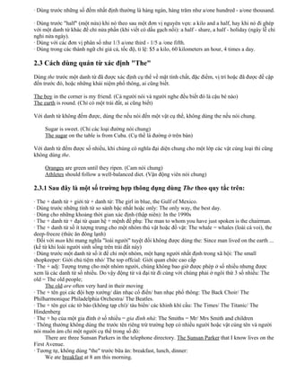 · Dùng trước những số đếm nhất định thường là hàng ngàn, hàng trăm như a/one hundred - a/one thousand.
· Dùng trước "half" (một nửa) khi nó theo sau một đơn vị nguyên vẹn: a kilo and a half, hay khi nó đi ghép
với một danh từ khác để chỉ nửa phần (khi viết có dấu gạch nối): a half - share, a half - holiday (ngày lễ chỉ
nghỉ nửa ngày).
· Dùng với các đơn vị phân số như 1/3 a/one third - 1/5 a /one fifth.
· Dùng trong các thành ngữ chỉ giá cả, tốc độ, tỉ lệ: $5 a kilo, 60 kilometers an hour, 4 times a day.
2.3 Cách dùng quán từ xác định "The"
Dùng the trước một danh từ đã được xác định cụ thể về mặt tính chất, đặc điểm, vị trí hoặc đã được đề cập
đến trước đó, hoặc những khái niệm phổ thông, ai cũng biết.
The boy in the corner is my friend. (Cả người nói và người nghe đều biết đó là cậu bé nào)
The earth is round. (Chỉ có một trái đất, ai cũng biết)
Với danh từ không đếm được, dùng the nếu nói đến một vật cụ thể, không dùng the nếu nói chung.
Sugar is sweet. (Chỉ các loại đường nói chung)
The sugar on the table is from Cuba. (Cụ thể là đường ở trên bàn)
Với danh từ đếm được số nhiều, khi chúng có nghĩa đại diện chung cho một lớp các vật cùng loại thì cũng
không dùng the.
Oranges are green until they ripen. (Cam nói chung)
Athletes should follow a well-balanced diet. (Vận động viên nói chung)
2.3.1 Sau đây là một số trường hợp thông dụng dùng The theo quy tắc trên:
· The + danh từ + giới từ + danh từ: The girl in blue, the Gulf of Mexico.
· Dùng trước những tính từ so sánh bậc nhất hoặc only: The only way, the best day.
· Dùng cho những khoảng thời gian xác định (thập niên): In the 1990s
· The + danh từ + đại từ quan hệ + mệnh đề phụ: The man to whom you have just spoken is the chairman.
· The + danh từ số ít tượng trưng cho một nhóm thú vật hoặc đồ vật: The whale = whales (loài cá voi), the
deep-freeze (thức ăn đông lạnh)
· Đối với man khi mang nghĩa "loài người" tuyệt đối không được dùng the: Since man lived on the earth ...
(kể từ khi loài người sinh sống trên trái đất này)
· Dùng trước một danh từ số ít để chỉ một nhóm, một hạng người nhất định trong xã hội: The small
shopkeeper: Giới chủ tiệm nhỏ/ The top offcial: Giới quan chức cao cấp
· The + adj: Tượng trưng cho một nhóm người, chúng không bao giờ được phép ở số nhiều nhưng được
xem là các danh từ số nhiều. Do vậy động từ và đại từ đi cùng với chúng phải ở ngôi thứ 3 số nhiều: The
old = The old people;
The old are often very hard in their moving
· The + tên gọi các đội hợp xướng/ dàn nhạc cổ điển/ ban nhạc phổ thông: The Back Choir/ The
Philharmonique Philadelphia Orchestra/ The Beatles.
· The + tên gọi các tờ báo (không tạp chí)/ tàu biển/ các khinh khí cầu: The Times/ The Titanic/ The
Hindenberg
· The + họ của một gia đình ở số nhiều = gia đình nhà: The Smiths = Mr/ Mrs Smith and children
· Thông thường không dùng the trước tên riêng trừ trường hợp có nhiều người hoặc vật cùng tên và người
nói muốn ám chỉ một người cụ thể trong số đó:
There are three Sunsan Parkers in the telephone directory. The Sunsan Parker that I know lives on the
First Avenue.
· Tương tự, không dùng "the" trước bữa ăn: breakfast, lunch, dinner:
We ate breakfast at 8 am this morning.
 