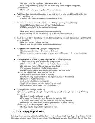 If it hadn’t been for your help, I don’t know what to do.
(Nếu không nhờ vào sự giúp đỡ của anh thì tôi cũng không biết phải làm gì đây).
Có thể đảo lại:
Had it not been for your help, I don’t know what to to.
• Not đôi khi được thêm vào những động từ sau if để bày tỏ sự nghi ngờ, không chắc chắn. (Có
nên ... Hay không ...)
I wonder if we shouldn’t ask the doctor to look at Mary.
• It would... if + subject + would... (sẽ là... nếu – không được dùng trong văn viết)
It would be better if they would tell every body in advance.
(Sẽ là tốt hơn nếu họ kể cho mọi người từ trước)
How would we feel if this would happen to our family.
(Ta sẽ cảm thấy thế nào nếu điều này xảy ra đối với gia đình chúng ta.)
• If...’d have...’d have: Dùng trong văn nói, không dùng trong văn viết, diễn đạt điều kiện không thể
xảy ra ở quá khứ
If I’d have known, I’d have told you.
If she’d have recognized him it would have been funny.
• If + preposition + noun/verb... (subject + be bị lược bỏ)
If in doubt, ask for help. (= If you are in doubt, ...)
If about to go on a long journey, try to have a good nights sleep. (= If you are about to go
on... )
• If dùng với một số từ như any/anything/ever/not để diễn đạt phủ định
There is little if any good evidence for flying saucers.
(There is little evidence, if there is any at all, for flying saucers)
(Có rất ít bằng chứng về đĩa bay, nếu quả là có thực)
I’m not angry. If anything, I feel a little surprised.
(Tôi không giận dữ đâu. Mà có chăng tôi cảm thấy hơi ngạc nhiên)
Cách nói này còn diễn đạt ý kiến ướm thử: Nếu có...
I’d say he was more like a father, if anything
(Tôi xin nói rằng ông ấy còn hơn cả một người cha, nếu có thể nói thế.)
He seldom if ever travel abroad.
(Anh ta chả mấy khi đi ra nước ngoài)
Usually, if not always, we write “cannot” as one word
(Thông thường, nhưng không phải là luôn luôn... )
• If + Adjective = although (cho dù là)
Nghĩa không mạnh bằng although - Dùng để diễn đạt quan điểm riêng hoặc vấn đề gì đó không
quan trọng.
His style, if simple, is pleasant to read.
(Văn phong của ông ta, cho dù là đơn giản, thì đọc cũng thú)
The profits, if little lower than last year’s, are still extremely wealthy
(Lợi nhuận, cho dù là có thấp hơn năm qua một chút, thì vẫn là rất lớn.)
Cấu trúc này có thể thay bằng may..., but
His style may be simple, but it is pleasant to read.
13.5 Cách sử dụng Hope và Wish.
Hai động từ này tuy cùng nghĩa nhưng khác nhau về cách sử dụng và ngữ pháp. Hope dùng để diễn đạt một
hành động hoặc tình huống có thể sẽ xảy ra hoặc có thể đã xảy ra, còn wish dùng để diễn đạt một điều chắc
 