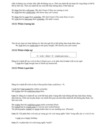 chắn sẽ không xảy ra hoặc chắc chắn đã không xảy ra. Thời của mệnh đề sau hope (hi vọng rằng) có thể là
bất kỳ thời nào. Thời của mệnh đề sau wish bắt buộc không được ở thời hiện tại.
We hope that they will come. (We don’t know if they are coming or not)
We wish that they could come. (We know they can’t come)
We hope that he came there yesterday. (We don’t know if he came there or not.)
We wish that he had come there yesterday. (He didn’t come)
13.5.1 Wish ở tương lai:
That là tuỳ chọn (có hoặc không có). Hai chủ ngữ (S) có thể giống nhau hoặc khác nhau.
We wish that you could come to the party tonight. (We known you can't come)
13.5.2 Wish ở hiện tại
S + wish + (that) + S + simple past tense ...
Động từ ở mệnh đề sau wish sẽ chia ở Simple past, to be phải chia là were ở tất cả các ngôi.
I wish that I had enough time to finish my homework.
13.5.3 Wish ở quá khứ
Động từ ở mệnh đề wish sẽ chia ở Past perfect hoặc could have + P2.
I wish that I had washed the clothes yesterday.
She wishes that she could have been there.
Lưu ý 1: Động từ ở mệnh đề sau wish bắt buộc phải ở dạng điều kiện không thể thực hiện được nhưng
điều kiện ấy ở thời nào lại phụ thuộc vào chính thời gian của bản thân mệnh đề chứ không phụ thuộc vào
thời của wish.
She wishes that she could have gone earlier yesterday.(Past)
He wished that he would come to visit me next week.(Future)
The photographer wished we stood clother than we are standing now. (Present).
Lưu ý 2: Cần phân biệt wish (ước gì/ mong gì) với wish mang nghĩa "chúc" trong mẫu câu: to wish sb smt
I wish you a happy birthday.
Lưu ý 3: và phân biệt với wish mang nghĩa "muốn":
 