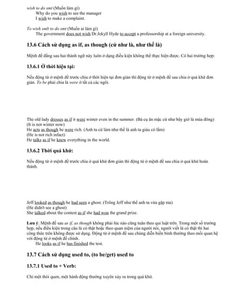 wish to do smt (Muốn làm gì)
Why do you wish to see the manager
I wish to make a complaint.
To wish smb to do smt (Muốn ai làm gì)
The government does not wish Dr.Jekyll Hyde to accept a professorship at a foreign university.
13.6 Cách sử dụng as if, as though (cứ như là, như thể là)
Mệnh đề đằng sau hai thành ngữ này luôn ở dạng điều kiện không thể thực hiện được. Có hai trường hợp:
13.6.1 Ở thời hiện tại:
Nếu động từ ở mệnh đề trước chia ở thời hiện tại đơn giản thì động từ ở mệnh đề sau chia ở quá khứ đơn
giản. To be phải chia là were ở tất cả các ngôi.
The old lady dresses as if it were winter even in the summer. (Bà cụ ăn mặc cứ như bây giờ là mùa đông)
(It is not winter now)
He acts as though he were rich. (Anh ta cứ làm như thể là anh ta giàu có lắm)
(He is not rich infact)
He talks as if he knew everything in the world.
13.6.2 Thời quá khứ:
Nếu động từ ở mệnh đề trước chia ở quá khứ đơn giản thì động từ ở mệnh đề sau chia ở quá khứ hoàn
thành.
Jeff looked as though he had seen a ghost. (Trông Jeff như thể anh ta vừa gặp ma)
(He didn't see a ghost)
She talked about the contest as if she had won the grand prize.
Lưu ý: Mệnh đề sau as if, as though không phải lúc nào cũng tuân theo qui luật trên. Trong một số trường
hợp, nếu điều kiện trong câu là có thật hoặc theo quan niệm của người nói, người viết là có thật thì hai
công thức trên không được sử dụng. Động từ ở mệnh đề sau chúng diễn biến bình thường theo mối quan hệ
với động từ ở mệnh đề chính.
He looks as if he has finished the test.
13.7 Cách sử dụng used to, (to be/get) used to
13.7.1 Used to + Verb:
Chỉ một thói quen, một hành động thường xuyên xảy ra trong quá khứ.
 