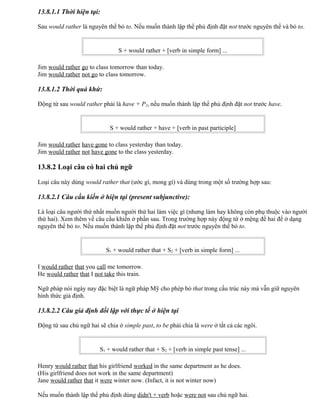 13.8.1.1 Thời hiện tại:
Sau would rather là nguyên thể bỏ to. Nếu muốn thành lập thể phủ định đặt not trước nguyên thể và bỏ to.
S + would rather + [verb in simple form] ...
Jim would rather go to class tomorrow than today.
Jim would rather not go to class tomorrow.
13.8.1.2 Thời quá khứ:
Động từ sau would rather phải là have + P2, nếu muốn thành lập thể phủ định đặt not trước have.
S + would rather + have + [verb in past participle]
Jim would rather have gone to class yesterday than today.
Jim would rather not have gone to the class yesterday.
13.8.2 Loại câu có hai chủ ngữ
Loại câu này dùng would rather that (ước gì, mong gì) và dùng trong một số trường hợp sau:
13.8.2.1 Câu cầu kiến ở hiện tại (present subjunctive):
Là loại câu người thứ nhất muốn người thứ hai làm việc gì (nhưng làm hay không còn phụ thuộc vào người
thứ hai). Xem thêm về câu cầu khiến ở phần sau. Trong trường hợp này động từ ở mệng đề hai để ở dạng
nguyên thể bỏ to. Nếu muốn thành lập thể phủ định đặt not trước nguyên thể bỏ to.
S1 + would rather that + S2 + [verb in simple form] ...
I would rather that you call me tomorrow.
He would rather that I not take this train.
Ngữ pháp nói ngày nay đặc biệt là ngữ pháp Mỹ cho phép bỏ that trong cấu trúc này mà vẫn giữ nguyên
hình thức giả định.
13.8.2.2 Câu giả định đối lập với thực tế ở hiện tại
Động từ sau chủ ngữ hai sẽ chia ở simple past, to be phải chia là were ở tất cả các ngôi.
S1 + would rather that + S2 + [verb in simple past tense] ...
Henry would rather that his girlfriend worked in the same department as he does.
(His girlfriend does not work in the same department)
Jane would rather that it were winter now. (Infact, it is not winter now)
Nếu muốn thành lập thể phủ định dùng didn't + verb hoặc were not sau chủ ngữ hai.
 