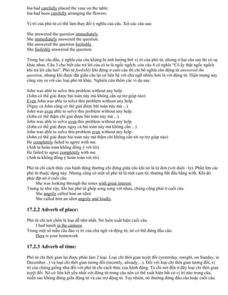 Ina had carefully placed the vase on the table.
Ina had been carefully arranging the flowers.
Vị trí của phó từ có thể làm thay đổi ý nghĩa của câu. Xét các câu sau:
She answered the question immediately.
She immediately answered the question.
She answered the question foolishly.
She foolishly answered the question.
Trong hai câu đầu, ý nghĩa của câu không bị ảnh hưởng bởi vị trí của phó từ, nhưng ở hai câu sau thì có sự
khác nhau. Câu 3 cho biết câu trả lời của cô ta là ngốc ngếch, còn câu 4 có nghĩa “Cô ấy thật ngốc ngếch
khi trả lời câu hỏi”. Phó từ foolishly khi đứng ở cuối câu thì chỉ bổ nghĩa cho động từ answered the
question, nhưng khi được đặt giữa câu lại có liên hệ với chủ ngữ nhiều hơn là với động từ. Hiện tượng này
cũng xảy ra với các loại phó từ khác. Nghiên cứu thêm các ví dụ sau:
John was able to solve this problem without any help.
(John có thể giải được bài toán này mà không cần sự trợ giúp nào)
Even John was able to solve this problem without any help.
(Ngay cả John cũng có thể giải được bài toán này mà ...)
John was even able to solve this problem without any help.
(John có thể thậm chí giải được bài toán này mà ...)
John was able to solve even this problem without any help.
(John có thể giải được ngay cả bài toán này mà không cần ...)
John was able to solve this problem even without any help.
(John có thể giải được bài toán này mà thậm chí không cần tới sự trợ giúp nào)
He completely failed to agree with me.
(Anh ta hoàn toàn không đồng ý với tôi)
He failed to agree completely with me.
(Anh ta không đồng ý hoàn toàn với tôi)
Phó từ chỉ cách thức của hành động thường chỉ đứng giữa câu khi nó là từ đơn (với đuôi –ly). Phần lớn các
phó từ thuộc dạng này. Nhưng cũng có một số phó từ là một cụm từ, thường bắt đầu bằng with. Khi đó
phải đặt nó ở cuối câu:
She was looking through the notes with great interest.
Tương tự như vậy, khi hai phó từ ghép song song với nhau, chúng cũng phải ở cuối câu.
She angrily called him an idiot.
She called him an idiot angrily and loudly.
17.2.2 Adverb of place:
Phó từ chỉ nơi chốn là loại dễ nhớ nhất. Nó luôn xuất hiện cuối câu.
I had lunch in the canteen.
Trong một số mẫu câu đảo vị trí của chủ ngữ và động từ, nó có thể đứng đầu câu:
Here is your homework.
17.2.3 Adverb of time:
Phó từ chỉ thời gian lại được phân làm 2 loại. Loại chỉ thời gian tuyệt đối (yesterday, tonight, on Sunday, in
December...) và loại chỉ thời gian tương đối (recently, already,...). Đối với loại chỉ thời gian tương đối, vị
trí của chúng giống như đối với phó từ chỉ cách thức của hành động. Ta chỉ nói đến ở đây loại chỉ thời gian
tuyệt đối. Nó có liên kết yếu nhất với động từ trong câu nên có thể xuất hiện bất cứ vị trí nào trong câu,
miễn sao không đứng giữa động từ và các trợ động từ. Tuy nhiên, nó thường đứng đầu câu hoặc cuối câu.
 