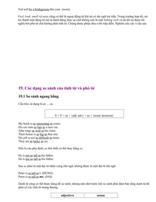 Ted will be a bridegroom this year. (noun)
Feel, look, smell và taste cũng có thể là ngoại động từ khi nó có tân ngữ trự tiếp. Trong trường hợp đó, nó
trở thành một động từ mô tả hành động thực sự chứ không còn là một linking verb và do đó nó được bổ
nghĩa bởi phó từ chứ không phải tính từ. Chúng được phép chia ở thì tiếp diễn. Nghiên cứu các ví dụ sau:
19. Các dạng so sánh của tính từ và phó từ
19.1 So sánh ngang bằng
Cấu trúc sử dụng là as .... as
S + V + as + {adj/ adv} + as + {noun/ pronoun}
My book is as interesting as yours.
His car runs as fast as a race car.
John sings as well as his sister.
Their house is as big as that one.
His job is not as difficult as mine.
They are as lucky as we.
Nếu là câu phủ định, as thứ nhất có thể thay bằng so.
He is not as tall as his father.
He is not so tall as his father.
Sau as phải là một đại từ nhân xưng chủ ngữ, không được là một đại từ tân ngữ.
Peter is as tall as I. (ĐÚNG)
Peter is as tall as me. (SAI)
Danh từ cũng có thể được dùng để so sánh, nhưng nên nhớ trước khi so sánh phải đảm bảo rằng danh từ đó
phải có các tính từ tương đương.
adjectives nouns
 