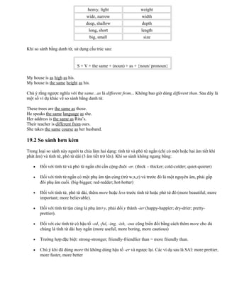 heavy, light weight
wide, narrow width
deep, shallow depth
long, short length
big, small size
Khi so sánh bằng danh từ, sử dụng cấu trúc sau:
S + V + the same + (noun) + as + {noun/ pronoun}
My house is as high as his.
My house is the same height as his.
Chú ý rằng ngược nghĩa với the same...as là different from... Không bao giờ dùng different than. Sau đây là
một số ví dụ khác về so sánh bằng danh từ.
These trees are the same as those.
He speaks the same language as she.
Her address is the same as Rita’s.
Their teacher is different from ours.
She takes the same course as her husband.
19.2 So sánh hơn kém
Trong loại so sánh này người ta chia làm hai dạng: tính từ và phó từ ngắn (chỉ có một hoặc hai âm tiết khi
phát âm) và tính từ, phó từ dài (3 âm tiết trở lên). Khi so sánh không ngang bằng:
• Đối với tính từ và phó từ ngắn chỉ cần cộng đuôi -er. (thick – thicker; cold-colder; quiet-quieter)
• Đối với tính từ ngắn có một phụ âm tận cùng (trừ w,x,z) và trước đó là một nguyên âm, phải gấp
đôi phụ âm cuối. (big-bigger; red-redder; hot-hotter)
• Đối với tính từ, phó từ dài, thêm more hoặc less trước tính từ hoặc phó từ đó (more beautiful; more
important; more believable).
• Đối với tính từ tận cùng là phụ âm+y, phải đổi y thành -ier (happy-happier; dry-drier; pretty-
prettier).
• Đối với các tính từ có hậu tố -ed, -ful, -ing, -ish, -ous cũng biến đổi bằng cách thêm more cho dù
chúng là tính từ dài hay ngắn (more useful, more boring, more cautious)
• Trường hợp đặc biệt: strong-stronger; friendly-friendlier than = more friendly than.
• Chú ý khi đã dùng more thì không dùng hậu tố -er và ngược lại. Các ví dụ sau là SAI: more prettier,
more faster, more better
 