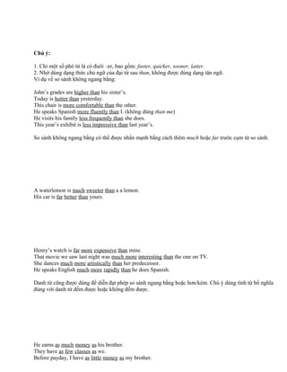 Chú ý:
1. Chỉ một số phó từ là có đuôi –er, bao gồm: faster, quicker, sooner, latter.
2. Nhớ dùng dạng thức chủ ngữ của đại từ sau than, không được dùng dạng tân ngữ.
Ví dụ về so sánh không ngang bằng:
John’s grades are higher than his sister’s.
Today is hotter than yesterday.
This chair is more comfortable than the other.
He speaks Spanish more fluently than I. (không dùng than me)
He visits his family less frequently than she does.
This year’s exhibit is less impressive than last year’s.
So sánh không ngang bằng có thể được nhấn mạnh bằng cách thêm much hoặc far trước cụm từ so sánh.
A waterlemon is much sweeter than a a lemon.
His car is far better than yours.
Henry’s watch is far more expensive than mine.
That movie we saw last night was much more interesting than the one on TV.
She dances much more artistically than her predecessor.
He speaks English much more rapidly than he does Spanish.
Danh từ cũng được dùng để diễn đạt phép so sánh ngang bằng hoặc hơn/kém. Chú ý dùng tính từ bổ nghĩa
đúng với danh từ đếm được hoặc không đếm được.
He earns as much money as his brother.
They have as few classes as we.
Before payday, I have as little money as my brother.
 