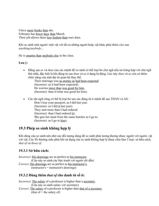 I have more books than she.
February has fewer days than March.
Their job allows them less fredom than ours does.
Khi so sánh một người/ một vật với tất cả những người hoặc vật khác phải thêm else sau
anything/anybody...
He is smarter than anybody else in the class.
Lưu ý:
• Đằng sau as và than của các mệnh đề so sánh có thể loại bỏ chủ ngữ nếu nó trùng hợp với chủ ngữ
thứ nhất, đặc biệt là khi động từ sau than và as ở dạng bị động. Lúc này than và as còn có thêm
chức năng của một đại từ quan hệ thay thế.
Their marriage was as stormy as had been expected
(Incorrect: as it had been expected).
He worries more than was good for him.
(Incorrect: than it/what was good for him).
• Các tân ngữ cũng có thể bị loại bỏ sau các động từ ở mệnh đề sau THAN và AS:
Don’t lose your passport, as I did last year.
(Incorrect: as I did it last year).
They sent more than I had ordered.
(Incorrect: than I had ordered it).
She gets her meat from the same butcher as I go to.
(Incorrect: as I go to him).
19.3 Phép so sánh không hợp lý
Khi dùng câu so sánh nên nhớ các đối tượng dùng để so sánh phải tương đương nhau: người với người, vật
với vật. Các lỗi thường mắc phải khi sử dụng câu so sánh không hợp lý được chia làm 3 loại: sở hữu cách,
that of và those of.
19.3.1 Sở hữu cách:
Incorrect: His drawings are as perfect as his instructor.
(Câu này so sánh các bức tranh với người chỉ dẫn)
Correct: His drawings are as perfect as his instructor’s.
(instructor's = instructor's drawings)
19.3.2 Dùng thêm that of cho danh từ số ít:
Incorrect: The salary of a professor is higher than a secretary.
(Câu này so sánh salary với secretary)
Correct: The salary of a professor is higher than that of a secretary.
(that of = the salary of)
 