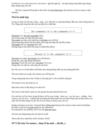 Các lối nói: twice that many/twice that much = gấp đôi ngần ấy... chỉ được dùng trong khẩu ngữ, không
được dùng trong văn viết.
We have expected 80 people at that rally, but twice that many showned up. (twice as many as that
number).
19.6 So sánh kép
Là loại so sánh với cấu trúc: Càng... càng... Các Adj/Adv so sánh phải đứng ở đầu câu, trước chúng phải có
The. Dùng một trong hai mẫu câu sau đây để so sánh kép:
The + comparative + S + V + the + comparative + S + V
The hotter it is, the more miserable I feel.
(Trời càng nóng, tôi càng thấy khó chịu)
The sooner you take your medicince, the better you will feel.
(Anh càng uống thuốc sớm bao nhiêu, anh càng cảm thấy dễ chịu bấy nhiêu)
The bigger they are, the faster they fall.
(Chúng càng to bao nhiêu thì càng rơi nhanh bấy nhiêu)
The more + S + V + the + comparative + S + V
The more you study, the smarter you will become.
(Càng học, anh càng thông minh hơn)
The more I look into your eyes, the more I love you.
(Càng nhìn vào mắt em, anh càng yêu em hơn)
Sau The more ở vế thứ nhất có thể thêm that nhưng không mẫu câu này không phổ biến.
The more (that) you study, the smarter you will become.
Trong trường hợp nếu cả hai vế đều có chủ ngữ giả it is thì có thể bỏ chúng đi
The shorter (it is), the better (it is).
Hoặc nếu cả hai vế đều dùng to be thì bỏ đi
The closer to the Earth’s pole (is), the greater the gravitational force (is).
Các cách nói: all the better (càng tốt hơn), all the more (càng... hơn), not... any the more... (chẳng... hơn...
tí nào), none the more... (chẳng chút nào) dùng để nhấn mạnh cho các tính từ hoặc phó từ được đem ra so
sánh. Nó chỉ được dùng với các tính từ trừu tượng và dùng trong văn nói:
Sunday mornings were nice. I enjoyed them all the more because Sue used to come round to breakfast.
He didn’t seem to be any the worse for his experience.
He explained it all carefully, but I was still none the wiser.
Cấu trúc này không dùng cho các tính từ cụ thể:
Those pills have made him all the slimmer. (SAI)
19.7 Cấu trúc No sooner... than (Vừa mới ... thì đã...)
 