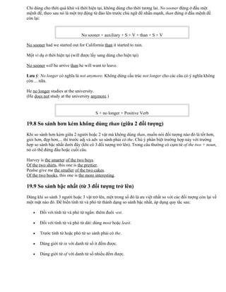 Chỉ dùng cho thời quá khứ và thời hiện tại, không dùng cho thời tương lai. No sooner đứng ở đầu một
mệnh đề, theo sau nó là một trợ động từ đảo lên trước chủ ngữ để nhấn mạnh, than đứng ở đầu mệnh đề
còn lại:
No sooner + auxiliary + S + V + than + S + V
No sooner had we started out for California than it started to rain.
Một ví dụ ở thời hiện tại (will được lấy sang dùng cho hiện tại)
No sooner will he arrive than he will want to leave.
Lưu ý: No longer có nghĩa là not anymore. Không dùng cấu trúc not longer cho các câu có ý nghĩa không
còn ... nữa.
He no longer studies at the university.
(He does not study at the university anymore.)
S + no longer + Positive Verb
19.8 So sánh hơn kém không dùng than (giữa 2 đối tượng)
Khi so sánh hơn kém giữa 2 người hoặc 2 vật mà không dùng than, muốn nói đối tượng nào đó là tốt hơn,
giỏi hơn, đẹp hơn,... thì trước adj và adv so sánh phải có the. Chú ý phân biệt trường hợp này với trường
hợp so sánh bậc nhất dưới đây (khi có 3 đối tượng trở lên). Trong câu thường có cụm từ of the two + noun,
nó có thể đứng đầu hoặc cuối câu.
Harvey is the smarter of the two boys.
Of the two shirts, this one is the prettier.
Pealse give me the smaller of the two cakes.
Of the two books, this one is the more interesting.
19.9 So sánh bậc nhất (từ 3 đối tượng trở lên)
Dùng khi so sánh 3 người hoặc 3 vật trở lên, một trong số đó là ưu việt nhất so với các đối tượng còn lại về
một mặt nào đó. Để biến tính từ và phó từ thành dạng so sánh bậc nhất, áp dụng quy tắc sau:
• Đối với tính từ và phó từ ngắn: thêm đuôi -est.
• Đối với tính từ và phó từ dài: dùng most hoặc least.
• Trước tính từ hoặc phó từ so sánh phải có the.
• Dùng giới từ in với danh từ số ít đếm được.
• Dùng giới từ of với danh từ số nhiều đếm được.
 