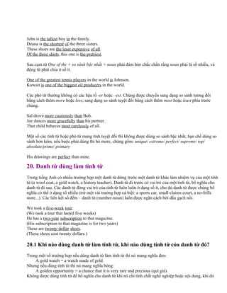 John is the tallest boy in the family.
Deana is the shortest of the three sisters.
These shoes are the least expensive of all.
Of the three shirts, this one is the prettiest.
Sau cụm từ One of the + so sánh bậc nhất + noun phải đảm bảo chắc chắn rằng noun phải là số nhiều, và
động từ phải chia ở số ít.
One of the greatest tennis players in the world is Johnson.
Kuwait is one of the biggest oil producers in the world.
Các phó từ thường không có các hậu tố -er hoặc –est. Chúng được chuyển sang dạng so sánh tương đối
bằng cách thêm more hoặc less; sang dạng so sánh tuyệt đối bằng cách thêm most hoặc least phía trước
chúng.
Sal drove more cautiously than Bob.
Joe dances more gracefully than his partner.
That child behaves most carelessly of all.
Một số các tính từ hoặc phó từ mang tính tuyệt đối thì không được dùng so sánh bậc nhất, hạn chế dùng so
sánh hơn kém, nếu buộc phải dùng thì bỏ more, chúng gồm: unique/ extreme/ perfect/ supreme/ top/
absolute/prime/ primary
His drawings are perfect than mine.
20. Danh từ dùng làm tính từ
Trong tiếng Anh có nhiều trường hợp một danh từ đứng trước một danh từ khác làm nhiệm vụ của một tính
từ (a wool coat, a gold watch, a history teacher). Danh từ đi trước có vai trò của một tính từ, bổ nghĩa cho
danh từ đi sau. Các danh từ đóng vai trò của tính từ luôn luôn ở dạng số ít, cho dù danh từ được chúng bổ
nghĩa có thể ở dạng số nhiều (trừ một vài trường hợp cá biệt: a sports car, small-claims court, a no-frills
store...). Các liên kết số đếm – danh từ (number-noun) luôn được ngăn cách bởi dấu gạch nối.
We took a five-week tour.
(We took a tour that lasted five weeks)
He has a two-year subscription to that magazine.
(His subscription to that magazine is for two years)
These are twenty-dollar shoes.
(These shoes cost twenty dollars.)
20.1 Khi nào dùng danh từ làm tính từ, khi nào dùng tính từ của danh từ đó?
Trong một số trường hợp nếu dùng danh từ làm tính từ thì nó mang nghĩa đen:
A gold watch = a watch made of gold.
Nhưng nếu dùng tính từ thì nó mang nghĩa bóng:
A golden opportunity = a chance that it is very rare and precious (quí giá).
Không được dùng tính từ để bổ nghĩa cho danh từ khi nó chỉ tính chất nghề nghiệp hoặc nội dung, khi đó
 