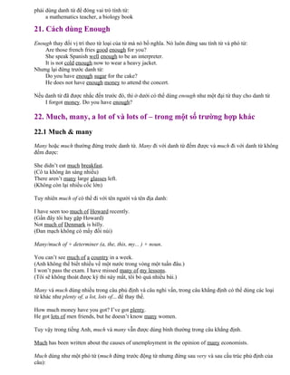 phải dùng danh từ để đóng vai trò tính từ:
a mathematics teacher, a biology book
21. Cách dùng Enough
Enough thay đổi vị trí theo từ loại của từ mà nó bổ nghĩa. Nó luôn đứng sau tính từ và phó từ:
Are those french fries good enough for you?
She speak Spanish well enough to be an interpreter.
It is not cold enough now to wear a heavy jacket.
Nhưng lại đứng trước danh từ:
Do you have enough sugar for the cake?
He does not have enough money to attend the concert.
Nếu danh từ đã được nhắc đến trước đó, thì ở dưới có thể dùng enough như một đại từ thay cho danh từ
I forgot money. Do you have enough?
22. Much, many, a lot of và lots of – trong một số trường hợp khác
22.1 Much & many
Many hoặc much thường đứng trước danh từ. Many đi với danh từ đếm được và much đi với danh từ không
đếm được:
She didn’t eat much breakfast.
(Cô ta không ăn sáng nhiều)
There aren’t many large glasses left.
(Không còn lại nhiều cốc lớn)
Tuy nhiên much of có thể đi với tên người và tên địa danh:
I have seen too much of Howard recently.
(Gần đây tôi hay gặp Howard)
Not much of Denmark is hilly.
(Đan mạch không có mấy đồi núi)
Many/much of + determiner (a, the, this, my... ) + noun.
You can’t see much of a country in a week.
(Anh không thể biết nhiều về một nước trong vòng một tuần đâu.)
I won’t pass the exam. I have missed many of my lessons.
(Tôi sẽ không thoát được kỳ thi này mất, tôi bỏ quá nhiều bài.)
Many và much dùng nhiều trong câu phủ định và câu nghi vấn, trong câu khẳng định có thể dùng các loại
từ khác như plenty of, a lot, lots of... để thay thế.
How much money have you got? I’ve got plenty.
He got lots of men friends, but he doesn’t know many women.
Tuy vậy trong tiếng Anh, much và many vẫn được dùng bình thường trong câu khẳng định.
Much has been written about the causes of unemployment in the opinion of many economists.
Much dùng như một phó từ (much đứng trước động từ nhưng đứng sau very và sau cấu trúc phủ định của
câu):
 