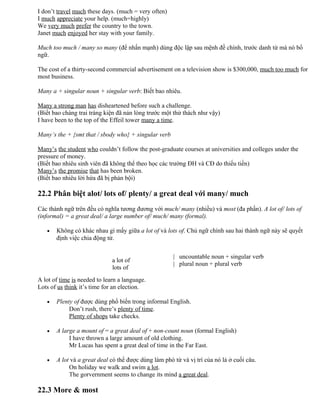 I don’t travel much these days. (much = very often)
I much appreciate your help. (much=highly)
We very much prefer the country to the town.
Janet much enjoyed her stay with your family.
Much too much / many so many (để nhấn mạnh) dùng độc lập sau mệnh đề chính, trước danh từ mà nó bổ
ngữ.
The cost of a thirty-second commercial advertisement on a television show is $300,000, much too much for
most business.
Many a + singular noun + singular verb: Biết bao nhiêu.
Many a strong man has disheartened before such a challenge.
(Biết bao chàng trai tráng kiện đã nản lòng trước một thử thách như vậy)
I have been to the top of the Effeil tower many a time.
Many’s the + {smt that / sbody who} + singular verb
Many’s the student who couldn’t follow the post-graduate courses at universities and colleges under the
pressure of money.
(Biết bao nhiêu sinh viên đã không thể theo học các trường ĐH và CĐ do thiếu tiền)
Many’s the promise that has been broken.
(Biết bao nhiêu lời hứa đã bị phản bội)
22.2 Phân biệt alot/ lots of/ plenty/ a great deal với many/ much
Các thành ngữ trên đều có nghĩa tương đương với much/ many (nhiều) và most (đa phần). A lot of/ lots of
(informal) = a great deal/ a large number of/ much/ many (formal).
• Không có khác nhau gì mấy giữa a lot of và lots of. Chủ ngữ chính sau hai thành ngữ này sẽ quyết
định việc chia động từ.
a lot of
lots of
| uncountable noun + singular verb
| plural noun + plural verb
A lot of time is needed to learn a language.
Lots of us think it’s time for an election.
• Plenty of được dùng phổ biến trong informal English.
Don’t rush, there’s plenty of time.
Plenty of shops take checks.
• A large a mount of = a great deal of + non-count noun (formal English)
I have thrown a large amount of old clothing.
Mr Lucas has spent a great deal of time in the Far East.
• A lot và a great deal có thể được dùng làm phó từ và vị trí của nó là ở cuối câu.
On holiday we walk and swim a lot.
The gorvernment seems to change its mind a great deal.
22.3 More & most
 