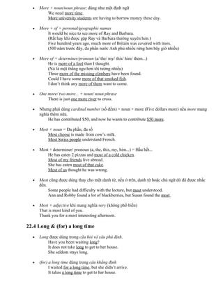 • More + noun/noun phrase: dùng như một định ngữ
We need more time.
More university students are having to borrow money these day.
• More + of + personal/geographic names
It would be nice to see more of Ray and Barbara.
(Rất hay khi được gặp Ray và Barbara thường xuyên hơn.)
Five hundred years ago, much more of Britain was covered with trees.
(500 năm trước đây, đa phần nước Anh phủ nhiều rừng hơn bây giờ nhiều)
• More of + determiner/pronoun (a/ the/ my/ this/ him/ them...)
He is more of a fool than I thought.
(Nó là một thằng ngu hơn tôi tưởng nhiều)
Three more of the missing climbers have been found.
Could I have some more of that smoked fish.
I don’t think any more of them want to come.
• One more/ two more... + noun/ noun phrase
There is just one more river to cross.
• Nhưng phải dùng cardinal number (số đếm) + noun + more (Five dollars more) nếu more mang
nghĩa thêm nữa.
He has contributed $50, and now he wants to contribute $50 more.
• Most + noun = Đa phần, đa số
Most cheese is made from cow’s milk.
Most Swiss people understand French.
• Most + determiner/ pronoun (a, the, this, my, him...) = Hầu hết...
He has eaten 2 pizzas and most of a cold chicken.
Most of my friends live abroad.
She has eaten most of that cake.
Most of us thought he was wrong.
• Most cũng được dùng thay cho một danh từ, nếu ở trên, danh từ hoặc chủ ngữ đó đã được nhắc
đến.
Some people had difficulty with the lecture, but most understood.
Ann and Robby found a lot of blackberries, but Susan found the most.
• Most + adjective khi mang nghĩa very (không phổ biến)
That is most kind of you.
Thank you for a most interesting afternoon.
22.4 Long & (for) a long time
• Long được dùng trong câu hỏi và câu phủ định.
Have you been waiting long?
It does not take long to get to her house.
She seldom stays long.
• (for) a long time dùng trong câu khẳng định
I waited for a long time, but she didn’t arrive.
It takes a long time to get to her house.
 