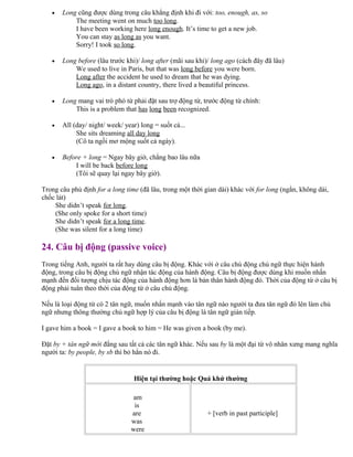 • Long cũng được dùng trong câu khẳng định khi đi với: too, enough, as, so
The meeting went on much too long.
I have been working here long enough. It’s time to get a new job.
You can stay as long as you want.
Sorry! I took so long.
• Long before (lâu trước khi)/ long after (mãi sau khi)/ long ago (cách đây đã lâu)
We used to live in Paris, but that was long before you were born.
Long after the accident he used to dream that he was dying.
Long ago, in a distant country, there lived a beautiful princess.
• Long mang vai trò phó từ phải đặt sau trợ động từ, trước động từ chính:
This is a problem that has long been recognized.
• All (day/ night/ week/ year) long = suốt cả...
She sits dreaming all day long
(Cô ta ngồi mơ mộng suốt cả ngày).
• Before + long = Ngay bây giờ, chẳng bao lâu nữa
I will be back before long
(Tôi sẽ quay lại ngay bây giờ).
Trong câu phủ định for a long time (đã lâu, trong một thời gian dài) khác với for long (ngắn, không dài,
chốc lát)
She didn’t speak for long.
(She only spoke for a short time)
She didn’t speak for a long time.
(She was silent for a long time)
24. Câu bị động (passive voice)
Trong tiếng Anh, người ta rất hay dùng câu bị động. Khác với ở câu chủ động chủ ngữ thực hiện hành
động, trong câu bị động chủ ngữ nhận tác động của hành động. Câu bị động được dùng khi muốn nhấn
mạnh đến đối tượng chịu tác động của hành động hơn là bản thân hành động đó. Thời của động từ ở câu bị
động phải tuân theo thời của động từ ở câu chủ động.
Nếu là loại động từ có 2 tân ngữ, muốn nhấn mạnh vào tân ngữ nào người ta đưa tân ngữ đó lên làm chủ
ngữ nhưng thông thường chủ ngữ hợp lý của câu bị động là tân ngữ gián tiếp.
I gave him a book = I gave a book to him = He was given a book (by me).
Đặt by + tân ngữ mới đằng sau tất cả các tân ngữ khác. Nếu sau by là một đại từ vô nhân xưng mang nghĩa
người ta: by people, by sb thì bỏ hẳn nó đi.
Hiện tại thường hoặc Quá khứ thường
am
is
are
was
were
+ [verb in past participle]
 