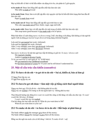 Mọi sự biến đổi về thời và thể đều nhằm vào động từ to be, còn phân từ 2 giữ nguyên.
to be made of: Được làm bằng (Đề cập đến chất liệu làm nên vật)
This table is made of wood
to be made from: Được làm ra từ (đề cập đến việc nguyên vật liệu bị biến đổi khỏi trạng thái ban đầu để
làm nên vật)
Paper is made from wood
to be made out of: Được làm bằng (đề cập đến quá trình làm ra vật)
This cake was made out of flour, butter, sugar, eggs and milk.
to be made with: Được làm với (đề cập đến chỉ một trong số nhiều chất liệu làm nên vật)
This soup tastes good because it was made with a lot of spices.
Phân biệt thêm về cách dùng marry và divorce trong 2 thể: chủ động và bị động. Khi không có tân ngữ thì
người Anh ưa dùng get maried và get divorced trong dạng informal English.
Lulu and Joe got maried last week. (informal)
Lulu and Joe married last week. (formal)
After 3 very unhappy years they got divorced. (informal)
After 3 very unhappy years they dovorced. (formal)
Sau marry và divorce là một tân ngữ trực tiếp thì không có giới từ: To mary / divorce smb
She married a builder.
Andrew is going to divorce Carola
To be/ get married/ to smb (giới từ “to” là bắt buộc)
She got married to her childhood sweetheart.
He has been married to Louisa for 16 years and he still doesn’t understand her.
25. Một số cấu trúc cầu khiến (causative)
25.1 To have sb do sth = to get sb to do sth = Sai ai, khiến ai, bảo ai làm gì
I’ll have Peter fix my car.
I’ll get Peter to fix my car.
25.2 To have/to get sth done = làm một việc gì bằng cách thuê người khác
I have my hair cut. (Tôi đi cắt tóc - chứ không phải tôi tự cắt)
I have my car washed. (Tôi mang xe đi rửa ngoài dịch vụ - không phải tự rửa)
Theo khuynh hướng này động từ to want và would like cũng có thể dùng với mẫu câu như vậy: To want/
would like Sth done. (Ít dùng)
I want/ would like my car washed.
Câu hỏi dùng cho loại mẫu câu này là: What do you want done to Sth?
What do you want done to your car?
25.3 To make sb do sth = to force sb to do sth = Bắt buộc ai phải làm gì
The bank robbers made the manager give them all the money.
The bank robbers forced the manager to give them all the money.
Đằng sau tân ngữ của make còn có thể dùng 1 tính từ: To make sb/sth + adj
 