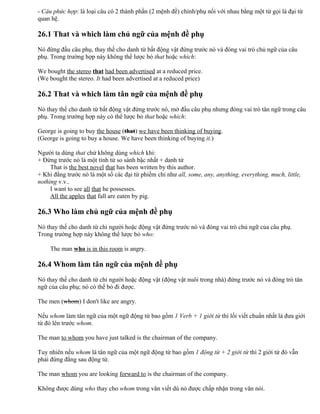 - Câu phức hợp: là loại câu có 2 thành phần (2 mệnh đề) chính/phụ nối với nhau bằng một từ gọi là đại từ
quan hệ.
26.1 That và which làm chủ ngữ của mệnh đề phụ
Nó đứng đầu câu phụ, thay thế cho danh từ bất động vật đứng trước nó và đóng vai trò chủ ngữ của câu
phụ. Trong trường hợp này không thể lược bỏ that hoặc which:
We bought the stereo that had been advertised at a reduced price.
(We bought the stereo. It had been advertised at a reduced price)
26.2 That và which làm tân ngữ của mệnh đề phụ
Nó thay thế cho danh từ bất động vật đứng trước nó, mở đầu câu phụ nhưng đóng vai trò tân ngữ trong câu
phụ. Trong trường hợp này có thể lược bỏ that hoặc which:
George is going to buy the house (that) we have been thinking of buying.
(George is going to buy a house. We have been thinking of buying it.)
Người ta dùng that chứ không dùng which khi:
+ Đứng trước nó là một tính từ so sánh bậc nhất + danh từ
That is the best novel that has been written by this author.
+ Khi đằng trước nó là một số các đại từ phiếm chỉ như all, some, any, anything, everything, much, little,
nothing v.v..
I want to see all that he possesses.
All the apples that fall are eaten by pig.
26.3 Who làm chủ ngữ của mệnh đề phụ
Nó thay thế cho danh từ chỉ người hoặc động vật đứng trước nó và đóng vai trò chủ ngữ của câu phụ.
Trong trường hợp này không thể lược bỏ who:
The man who is in this room is angry.
26.4 Whom làm tân ngữ của mệnh đề phụ
Nó thay thế cho danh từ chỉ người hoặc động vật (động vật nuôi trong nhà) đứng trước nó và đóng trò tân
ngữ của câu phụ; nó có thể bỏ đi được.
The men (whom) I don't like are angry.
Nếu whom làm tân ngữ của một ngữ động từ bao gồm 1 Verb + 1 giới từ thì lối viết chuẩn nhất là đưa giới
từ đó lên trước whom.
The man to whom you have just talked is the chairman of the company.
Tuy nhiên nếu whom là tân ngữ của một ngữ động từ bao gồm 1 động từ + 2 giới từ thì 2 giới từ đó vẫn
phải đứng đằng sau động từ.
The man whom you are looking forward to is the chairman of the company.
Không được dùng who thay cho whom trong văn viết dù nó được chấp nhận trong văn nói.
 