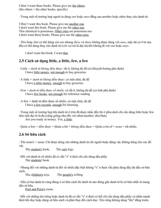 I Don 't want these books. Please give me the others.
(the others = the other books, specific)
· Trong một số trường hợp người ta dùng one hoặc ones đằng sau another hoặc other thay cho danh từ:
I Don 't want this book. Please give me another one.
I don't want this book. Please give me the other one.
This chemical is poisonous. Other ones are poisonous too.
I don't want these books. Please give me the other ones.
· This hoặc that có thể dùng với one nhưng these và those không được dùng với ones, mặc dù cả 4 từ này
đều có thể dùng thay cho danh từ (với vai trò là đại từ) khi không đi với one hoặc ones:
I don't want this book. I want that.
2.5 Cách sử dụng little, a little, few, a few
· Little + danh từ không đếm được: rất ít, không đủ để (có khuynh hướng phủ định)
I have little money, not enough to buy groceries.
· A little + danh từ không đếm được: có một chút, đủ để
I have a little money, enough to buy groceries
· Few + danh từ đếm được số nhiều: có rất ít, không đủ để (có tính phủ định)
I have few books, not enough for reference reading
· A few + danh từ đếm được số nhiều: có một chút, đủ để
I have a few records, enough for listening.
· Trong một số trường hợp khi danh từ ở trên đã được nhắc đến thì ở phía dưới chỉ cần dùng little hoặc few
như một đại từ là đủ (cũng giống như đối với other/another; this/that).
Are you ready in money. Yes, a little.
· Quite a few + đếm được = Quite a bit + không đếm được = Quite a lot of + noun = rất nhiều.
2.6 Sở hữu cách
· The noun's + noun: Chỉ được dùng cho những danh từ chỉ người hoặc động vật, không dùng cho các đồ
vật.
The student's book, The cat's legs.
· Đối với danh từ số nhiều đã có sẵn "s" ở đuôi chỉ cần dùng dấu phẩy
The students' book.
· Nhưng đối với những danh từ đổi số nhiều đặc biệt không "s" ở đuôi vẫn phải dùng đầy đủ dấu sở hữu
cách.
The children's toys, The people's willing
· Nếu có hai danh từ cùng đứng ở sở hữu cách thì danh từ nào đứng gần danh từ bị sở hữu nhất sẽ mang
dấu sở hữu.
Paul and Peter's room.
· Đối với những tên riêng hoặc danh từ đã có sẵn "s" ở đuôi có thể chỉ cần dùng dấu phẩy và nhấn mạnh
đuôi khi đọc hoặc dùng sở hữu cách và phải thay đổi cách đọc. Tên riêng không dùng "the" đằng trước.
 