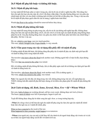 26.5 Mệnh đề phụ bắt buộc và không bắt buộc.
26.5.1 Mệnh đề phụ bắt buộc.
Là loại mệnh đề bắt buộc phải có mặt ở trong câu, nếu bỏ đi câu sẽ mất ý nghĩa ban đầu. Nên dùng that
làm chủ ngữ cho loại câu này mặc dù which vẫn được chấp nhận. Câu phụ thường đứng xen vào giữa câu
chính hoặc nối liền với câu chính và không tách rời khỏi nó bởi bất cứ dấu phảy nào. Trong ví dụ sau nếu
bỏ đi mệnh đề phụ được gạch chân thì câu sẽ mang ý nghĩa hoàn toàn khác:
Weeds that float to the surface should be removed before they decay.
26.5.2 Mệnh đề phụ không bắt buộc
Là loại mệnh đề mang thông tin phụ trong câu, nếu bỏ nó đi câu không mất nghĩa ban đầu. Không được
dùng that làm chủ ngữ mà phải dùng which, cho dù which có là tân ngữ của mệnh đề phụ cũng không được
phép bỏ nó đi. Câu phụ thường đứng chen vào giữa câu chính và bắt buộc phải tách khỏi câu chính bằng 2
dấu phẩy. Xét hai ví dụ sau:
My car, which is very large, uses too much gasoline.
This rum, which I bought in the Virgin Islands, is very smooth.
26.5.3 Tầm quan trọng của việc sử dụng dấu phẩy đối với mệnh đề phụ
Ở những mệnh đề phụ bắt buộc, khi không dùng dấu phẩy tức là mệnh đề phụ xác định một giới hạn đối
với danh từ đằng trước trong mệnh đề chính
The travelers who knew about the flood took another road. (Những người biết về trận lũ đều chọn đường
khác)
The wine that was stored in the cellar was ruined.
Đối với những mệnh đề phụ không bắt buộc, khi có dấu phẩy ngăn cách thì nó không xác định giới hạn đối
với danh từ đứng trước nó.
The travelers, who knew about the flood, took another road. (Tất cả những người...)
The wine, which was stored in the cellar, was ruined.
Note: Các nguyên tắc trên đây chỉ dùng trong văn viết, không dùng trong văn nói. Lỗi ngữ pháp của
TOEFL không tính đến mệnh đề phụ bắt buộc nhưng sẽ trừ điểm nếu phạm phải lỗi mệnh đề phụ không bắt
buộc.
26.6 Cách sử dụng All, Both, Some, Several, Most, Few + Of + Whom/ Which
Her sons, both of whom are working abroad, call her every week. (không được nói both of them)
The buses, most of which were full of passengers, began to pull out.
Tuyệt đối không được dùng đại từ nhân xưng tân ngữ: them, us trong trường hợp này.
- What (the things that) có thể làm tân ngữ cho mệnh đề phụ cùng lúc làm chủ ngữ cho mệnh đề chính/
hoặc làm chủ ngữ của cả 2 mệnh đề chính, phụ:
What we have expected is the result of the test.
What happened to him yesterday might happen to us tomorrow.
- Whose (của người mà, của con mà) có thể thay thế cho danh từ chỉ người hoặc động vật ở trước nó và chỉ
sự sở hữu của người hoặc động vật đó đối với danh từ đi sau.
 