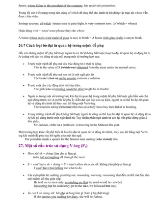 James, whose father is the president of the company, has received a promotion.
Trong lối văn viết trang trọng nên dùng of which để thay thế cho danh từ bất động vật mặc dù whose vẫn
được chấp nhận.
Savings account, of which interest rate is quite hight, is very common now. (of which = whose)
Hoặc dùng with + noun/ noun phrase thay cho whose
A house whose walls were made of glass is easy to break = A house with glass walls is easyto break.
26.7 Cách loại bỏ đại từ quan hệ trong mệnh đề phụ
Đối với những mệnh đề phụ bắt buộc người ta có thể (không bắt buộc) loại bỏ đại từ quan hệ và động từ to
be (cùng với các trợ động từ của nó) trong một số trường hợp sau:
• Trước một mệnh đề phụ mà cấu trúc động từ ở thời bị động.
This is the value of X (which was) obtained from the areas under the normal curve.
• Trước một mệnh đề phụ mà sau nó là một ngữ giới từ.
The beaker (that is) on the counter contains a solution.
• Trước một cấu trúc động từ ở thể tiếp diễn.
The girl (who is) running down the street might be in trouble.
• Ngoài ra trong một số trường hợp khi đại từ quan hệ trong mệnh đề phụ bắt buộc gắn liền với chủ
ngữ đứng trước nó và mệnh đề phụ ấy diễn đạt qui luật của sự kiện, người ta có thể bỏ đại từ quan
hệ và động từ chính để thay vào đó bằng một Verb-ing.
The travelers taking (who take) this bus on a daily basis buy their ticket in booking.
• Trong những mệnh đề phụ không bắt buộc người ta cũng có thể loại bỏ đại từ quan hệ và động từ to
be khi nó đứng trước một ngữ danh từ. Tuy nhiên phần ngữ danh từ còn lại vẫn phải đứng giữa 2
dấu phẩy.
Mr Jackson, (who is) a professor, is traveling in the Mideast this year.
Một trường hợp khác rất phổ biến là loại bỏ đại từ quan hệ và động từ chính, thay vào đó bằng một Verb-
ing khi mệnh đề phụ này bổ nghĩa cho một tân ngữ.
The president made a speech for the famous man visiting (who visited) him.
27. Một số cấu trúc sử dụng V-ing (P1)
• Have sb/sth + doing: làm cho ai làm gì.
John had us laughing all through the meal.
• S + won't have sb + doing = S + won't allow sb to do sth: không cho phép ai làm gì
I won't have him telling me what to do.
• Các cụm phân từ: adding, pointing out, reminding, warning, reasoning that đều có thể mở đầu cho
một mệnh đề phụ gián tiếp.
He told me to start early, reminding me that the road would be crowded.
Reasoning that he could only get to the lake, we followed that way.
• To catch sb doing sth: bắt gặp ai đang làm gì (hàm ý bị phật lòng).
If she catches you reading her diary, she will be furious.
 