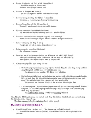 • To find sb/sth doing sth: Thấy ai/ cái gì đang làm gì
I found him standing at the doorway
He found a tree lying across the road.
• To leave sb doing sth: Để ai làm gì
I left Bob talking to the director after the introduction.
• Go/come doing sth (dùng cho thể thao và mua sắm)
Go skiing/ go swimming/ go shopping/ come dancing
• To spend time doing sth: Bỏ thời gian làm gì
He usually spends much time preparing his lessons.
• To waste time doing: hao phí thời gian làm gì
She wasted all the afternoon having small talks with her friends.
• To have a hard time/trouble doing sth: Gặp khó khăn khi làm gì
He has trouble listening to English. I had a hard time doing my homework.
• To be worth doing sth: đáng để làm gì
This project is worth spending time and money on.
• To be busy doing something: bận làm gì
She is busy packing now.
• Be no/ not much/ any/ some good doing smt: Không có ích, ít khi có ích (làm gì)
It's no good my talking to him: Nói chuyện với anh ta tôi chả thấy có ích gì.
What good is it asking her: Hỏi cô ta thì có ích gì cơ chứ
• P1 được sử dụng để rút ngắn những câu dài:
o Hai hành động xảy ra song song cùng một lúc thì hành động thứ hai ở dạng V-ing, hai hành
động không tách rời khỏi nhau bởi bất kì dấu phảy nào.
He drives away and whistles = He drives away whistling.
o Khi hành động thứ hai hoặc các hành động tiếp sau theo nó là một phần trong quá trình diễn
biến của hành động thứ nhất thì hành động thứ hai hoặc các hành động tiếp theo sau nó ở
dạng V-ing. Giữa hai hành động có ngăn cách nhau bởi dấu phẩy.
She went out and slammed the door = She went out, slamming the door.
o Khi hành động thứ 2 hoặc các hành động sau nó là kết quả của hành động thứ nhất thì hành
động thứ 2 và các hành động tiếp theo sẽ ở dạng V-ing. Nó sẽ ngăn cách với hành động
chính bằng một dấu phẩy.
He fired two shots, killling a robber and wounding the other.
Hành động thứ 2 không cần chung chủ ngữ với hành động thứ nhất mà chỉ cần là kết quả của hành động
thứ nhất cũng có thể ở dạng V-ing.
The plane crashed, its bombs exploding when it hit the ground.
28. Một số cấu trúc sử dụng P2
• Whould (should) like + to have + P2 : Diễn đạt một ước muốn không thành.
He would like to have seen the photos = He would have liked to see the photos (But he
couldn't).
 