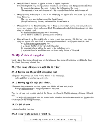 • Dùng với một số động từ: to appear, to seem, to happen, to pretend
Nên nhớ rằng hành động của nguyên mẫu hoàn thành xảy ra trước hành động của mệnh đề chính.
He seems to have passed the exam = It seems that he has passed the exam.
She pretended to have read the material = She pretended that she had read the material.
• Dùng với sorry, to be sorry + to have + P2: Hành động của nguyên mẫu hoàn thành xảy ra trước
trạng thái sorry.
The girls were sorry to have missed the Rock Concert
(The girls were sorry that they had missed the Rock Concert.)
• Dùng với một số các động từ sau đây ở thể bị động: to ackowledge. believe, consider, find, know,
report, say, suppose, think, understand. Hành động của nguyên mẫu hoàn thành xảy ra trước hành
động của mệnh đề chính.
He was believed to have gone out of the country.
(It was believed that he had gone out of the country.)
• Dùng với một số các động từ khác như to claim, expect, hope, promise. Đặc biệt lưu ý rằng hành
động của nguyên mẫu hoàn thành sẽ ở future perfect so với thời của động từ ở mệnh đề chính.
He expects to have graduated by June.
(He expects that he will have graduated by June.)
He promised to have told me the secret by the end of this week.
(He promised that he would have told me the secret by the end of this week.)
29. Một số cách sử dụng that
Ngoài việc sử dụng trong mệnh đề quan hệ, that còn được dùng trong một số trường hợp khác như dùng
làm liên từ, dùng trong mệnh đề that.
29.1 That dùng với tư cách là một liên từ (rằng)
29.1.1 Trường hợp không bắt buộc phải có that
Đằng sau 4 động từ say, tell, think, believe thì that có thể bỏ đi được.
John said (that) he was leaving next week.
29.1.2 Trường hợp bắt buộc phải có that.
Đằng sau 4 động từ mention, declare, report, state thì that bắt buộc phải có mặt.
George mentioned that he was going to France next year.
That vẫn bắt buộc phải có mặt ở mệnh đề thứ 3 trong câu nếu mệnh đề chính sử dụng một trong 4 động từ
trên.
The Major declared that on June the first he would announce the result of the search and that he would
never overlook the crime punishment.
29.2 Mệnh đề that
Là loại mệnh đề có chứa that.
29.2.1 Dùng với chủ ngữ giả it và tính từ.
It + to be + adj + That + S + V = That + S + V ... to be + adj
 