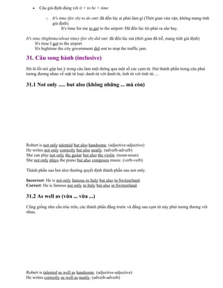 • Câu giả định dùng với it + to be + time
o It's time (for sb) to do smt: đã đến lúc ai phải làm gì (Thời gian vừa vặn, không mang tính
giả định).
It's time for me to get to the airport: Đã đến lúc tôi phải ra sân bay.
It's time (hightime/about time) (for sb) did smt: đã đến lúc mà (thời gian đã trễ, mang tính giả định)
It's time I got to the airport
It's hightime the city government did smt to stop the traffic jam.
31. Câu song hành (inclusive)
Đó là lối nói gộp hai ý trong câu làm một thông qua một số các cụm từ. Hai thành phần trong câu phải
tương đương nhau về mặt từ loại: danh từ với danh từ, tính từ với tính từ, ...
31.1 Not only ..... but also (không những ... mà còn)
Robert is not only talented but also handsome. (adjective-adjective)
He writes not only correctly but also neatly. (adverb-adverb)
She can play not only the guitar but also the violin. (noun-noun)
She not only plays the piano but also composes music. (verb-verb)
Thành phần sau but also thường quyết định thành phần sau not only.
Incorrect: He is not only famous in Italy but also in Switzerland.
Correct: He is famous not only in Italy but also in Switzerland.
31.2 As well as (vừa ... vừa ...)
Cũng giống như cấu trúc trên, các thành phần đằng trước và đằng sau cụm từ này phải tương đương với
nhau.
Robert is talented as well as handsome. (adjective-adjective)
He writes correctly as well as neatly. (adverb-adverb)
 