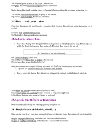 She plays the guitar as well as the violin. (noun-noun)
Paul plays the piano as well as composes music. (verb-verb)
Không được nhầm thành ngữ này với as well as của hiện tượng đồng chủ ngữ mang nghĩa cùng với.
The teacher, as well as her students, is going to the concert.
My cousins, as well as Tim, have a test tomorrow.
31.3 Both ..... and... (vừa ... vừa)
Công thức dùng giống hệt như Not only .... but also. Both chỉ được dùng với and, không được dùng với as
well as.
Robert is both talented and handsome.
Paul both plays the piano and composes music.
32. to know, to know how.
• Know how thường được dùng để thể hiện một người có kỹ năng hoặc có khả năng để làm một việc
gì đó. Do đó nó thường được dùng trước một động từ ở dạng nguyên thể (có to).
S + know how + [verb in infinitive] ....
Bill know how to play tennis well.
Mai and her sisters know how to prepare Chinese food.
Do you know how to use this kind of ATM?
Đằng sau to know how cũng có thể dùng một mệnh đề để diễn đạt khả năng hoặc sự bắt buộc.
At a glance, she knew how she could solve this math problem.
• Know, ngược lại, thường được dùng trước một danh từ, một ngữ giới từ hoặc một mệnh đề.
Jason knew the answer to the teacher's question. (a noun)
No one know about his accepting the new position. (a prepositional phrase)
I didn't know that you were going to France. (a sentence)
33. Các cấu trúc thể hiện sự tương phản
Đó là loại mệnh đề diễn đạt hai ý trái ngược trong cùng một câu.
33.1 Despite/Inspite of (bất chấp, cho dù, ...)
Đằng sau hai cụm từ này phải dùng một danh từ hoặc ngữ danh từ, không được dùng một câu hoàn chỉnh.
Despite his physical handicap, he has become a successful businessman.
In spite of his physical handicap, he has become a successful businessman.
 