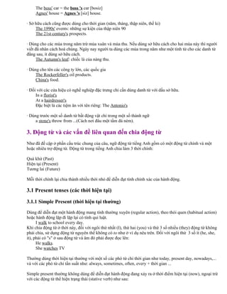 The boss' car = the boss 's car [bosiz]
Agnes' house = Agnes 's [siz] house.
· Sở hữu cách cũng được dùng cho thời gian (năm, tháng, thập niên, thế kỉ)
The 1990s' events: những sự kiện của thập niên 90
The 21st century's prospects.
· Dùng cho các mùa trong năm trừ mùa xuân và mùa thu. Nếu dùng sở hữu cách cho hai mùa này thì người
viết đã nhân cách hoá chúng. Ngày nay người ta dùng các mùa trong năm như một tính từ cho các danh từ
đằng sau, ít dùng sở hữu cách.
The Autumn's leaf: chiếc lá của nàng thu.
· Dùng cho tên các công ty lớn, các quốc gia
The Rockerfeller's oil products.
China's food.
· Đối với các cửa hiệu có nghề nghiệp đặc trưng chỉ cần dùng danh từ với dấu sở hữu.
In a florist's
At a hairdresser's
Đặc biệt là các tiệm ăn với tên riêng: The Antonio's
· Dùng trước một số danh từ bất động vật chỉ trong một số thành ngữ
a stone's throw from ...(Cách nơi đâu một tầm đá ném).
3. Động từ và các vấn đề liên quan đến chia động từ
Như đã đề cập ở phần cấu trúc chung của câu, ngữ động từ tiếng Anh gồm có một động từ chính và một
hoặc nhiêu trợ động từ. Động từ trong tiếng Anh chia làm 3 thời chính:
Quá khứ (Past)
Hiện tại (Present)
Tương lai (Future)
Mỗi thời chính lại chia thành nhiều thời nhỏ để diễn đạt tính chính xác của hành động.
3.1 Present tenses (các thời hiện tại)
3.1.1 Simple Present (thời hiện tại thường)
Dùng để diễn đạt một hành động mang tính thường xuyên (regular action), theo thói quen (habitual action)
hoặc hành động lặp đi lặp lại có tính qui luật.
I walk to school every day.
Khi chia động từ ở thời này, đối với ngôi thứ nhất (I), thứ hai (you) và thứ 3 số nhiều (they) động từ không
phải chia, sử dụng động từ nguyên thể không có to như ở ví dụ nêu trên. Đối với ngôi thứ 3 số ít (he, she,
it), phải có "s" ở sau động từ và âm đó phải được đọc lên:
He walks.
She watches TV
Thường dùng thời hiện tại thường với một số các phó từ chỉ thời gian như today, present day, nowadays,...
và với các phó từ chỉ tần suất như: always, sometimes, often, every + thời gian ...
Simple present thường không dùng để diễn đạt hành động đang xảy ra ở thời điểm hiện tại (now), ngoại trừ
với các động từ thể hiện trạng thái (stative verb) như sau:
 