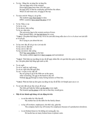 • To rise : Dâng lên, tự nâng lên, tự tăng lên.
The sun rises early in the summer.
Prices have risen more than 10% this year.
He rose early so that he could play golf before the others.
When oil and water mix, oil rises to the top.
• To raise smt/sb: Nâng ai, cái gì lên.
The students raise their hands in class.
OPEC countries have raised the price of oil.
• To lie: Nằm, ở, tại.
To lie in: ở tại
To lie down: nằm xuống.
To lie on: nằm trên.
The university lies in the western section of town.
Don't disturb Mary, she has laid down for a rest.
* Lưu ý: Cần phân biệt động từ này với to lie (nói dối) trong mẫu câu to lie to sb about smt (nói dối
ai về cái gì):
He is lying to you about the test.
• To lay smt: đặt, để cái gì vào vị trí nào đó
To lay smt on: đặt trên
To lay smt in: đặt vào
To lay smt down: đặt xuống.
Don't lay your clothes on the bed.
The enemy soldiers laid down their weapons and surrendered.
* Lưu ý: Thời hiện tại của động từ này rất dễ ngây nhầm lẫn với quá khứ đơn giản của động từ to
lie. Cần phải phân biệt bằng ngữ cảnh cụ thể.
• To sit: ngồi
To sit in: ngồi tại, ngồi trong.
To sit on: ngồi trên (đã ngồi sẵn).
To set = to put, to lay: đặt, để.
We are going to sit in the fifth row at the opera.
After swimming, she sat on the beach to dty off.
Nobody has sat through as many boring lectures as Petes has.
* Lưu ý: Phát âm hiện tại đơn giản của động từ này rất dễ lẫn với Simple past của to sit.
• To set smt: đặt cái gì, bày cái gì, để cái gì
The little girl help her father set the table every night.
The botanist set his plants in the sun so that they would grow.
• Một số các thành ngữ dùng với các động từ trên:
o to set the table for: bầy bàn để.
My mother has set the table for the family dinner.
o to lay off (workers. employees): cho thôi việc, giãn thợ.
The company had to lay off twenty-five employees because of a production slowdown.
o to set (broken bone) in: bó những cái xương gẫy vào.
Dr.Jacobs has set many broken bones in plaster casts.
 