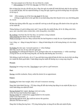 The man jumped out of the boat. He was bitten by a shark.
=> After jumping out of the boat, the man was bitten by a shark.
Khi sử dụng loại câu này cần hết sức lưu ý rằng chủ ngữ của mệnh đề chính bắt buộc phải là chủ ngữ hợp
lý của mệnh đề phụ. Khi hai mệnh đề không có cùng chủ ngữ, người ta gọi đó là trường hợp chủ ngữ phân
từ bất hợp lệ.
SAI: After jumping out of the boat, the shark bit the man.
(Chúng ta ngầm hiểu là chủ ngữ thật sử của hành động nhảy khỏi thuyền là the man chứ không phải
the shark)
Để đảm bảo không nhầm lẫn, ngay sau mệnh đề verb-ing ta nên đề cập ngay đến danh từ làm chủ ngữ cho
cả hai mệnh đề.
Thông thường có 6 giới từ đứng trước một V-ing mở đầu cho mệnh đề phụ, đó là: By (bằng cách, bởi),
upon, after (sau khi), before (trước khi), while (trong khi), when (khi).
By working a ten-hour day for four days, we can have a long weekend.
After preparing the dinner, Pat will read a book.
While reviewing for the test, Mary realized that she had forgotten to study the use of participial phrases.
Lưu ý rằng: on + động từ trạng thái hoặc in + động từ hành động thì có thể tương đương với when hoặc
while:
On finding the door ajar, I aroused suspicion. (= when finding)
(Khi thấy cửa hé mở, tôi nảy sinh mối nghi ngờ)
In searching for underground deposits of oil, geologist often rely on magnometers. (= while searching)
(Trong khi tìm các mỏ dầu trong lòng đất, các nhà địa chất thường dựa vào từ kế.)
Nếu không có giới từ đi trước, chỉ có V-ing xuất hiện trong mệnh đề phụ thì thời của câu do thời của động
từ ở mệnh đề chính quyết định; 2 hành động trong hai mệnh đề thường xảy ra song song cùng lúc:
Present:
Practicing her swing every day, Trica hopes to get a job as a golf instructor.
Past:
Having a terrible toothache, Henry called the dentist for an appointment.
Future:
Finishing the letter later tonight, Sally will mail it tomorrow morning.
Dạng thức hoàn thành [having + P2] được dùng để diễn đạt trường hợp động từ của mệnh đề phụ xảy ra
trước hành động của mệnh đề chính:
Having finished their supper, the boys went out to play.
(After the boys had finished their supper...)
Having written his composition, Louie handed it to his teacher.
(After Louie had written ...)
Not having read the book, she could not answer the question.
(Because she had not read...)
Dạng thức bị động [having been + P2] cũng thường được sử dụng để mở đầu một mệnh đề phụ:
 