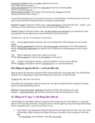 Having been notified by the court, Mary reported for jury duty.
(After Mary had been notified ...)
Having been delayed by the snowstorm, Jame and I missed our connecting flight.
(After we had been delayed ...)
Not having been notified of the change in the meeting time, George arrived late.
(Because he had not been notified ...)
Trong nhiều trường hợp, cụm từ being hoặc having been của thể bị động có thể được lược bỏ, khi đó chủ
ngữ của mệnh đề chính vẫn phải phù hợp với chủ ngữ của mệnh đề phụ:
Incorrect: Found in Tanzania by Mary Leaky, some archeologists estimated that the three - million - year -
old fossils were the oldest human remains that were discovered. (Being found ...)
Correct: Found in Tanzania by Mary Leaky, the three-million-year-old fossils were estimated by some
archeologists to be the oldest human remains that had ever been discovered.
Xét thêm các ví dụ sau về chủ ngữ phân từ bất hợp lệ:
SAI: Having apprehended the hijackers, they were whisked off to FBI headquarters by the security
guards.
ĐÚNG: Having apprehended the hijackers, the security guards whisked them off to FBI headquarters.
ĐÚNG: Having been apprehended, the hijackers were whisked off to FBI headquarters by the security
guards.
SAI: Before singing the school song, a poem was recited.
ĐÚNG: Before singing the school song, the students recited a poem.
SAI: Guiding us through the museum, a special explanation was given by the director.
ĐÚNG: Guiding us through the museum, the director gave us a special explanation.
40.2 Động từ nguyên thể (to + verb) mở đầu câu
Động từ nguyên thể cũng được dùng để mở đầu một câu giống như trong trường hợp V-ing. Mệnh đề phụ
đứng đầu câu sử dụng động từ nguyên thể thường diễn tả mục đích của mệnh đề chính.
To get up early, Jim never stay up late.
Cũng giống như trường hợp sử dụng V-ing nêu trên, chủ ngữ của mệnh đề thứ hai cũng phải là chủ ngữ
hợp lý của mệnh đề phụ đứng trước nó.
Incorrect: To prevent cavities, dental floss should be used daily after brushing one's teeth.
Correct: To prevent cavities, one should use dental floss daily after brushing one’s teeth.
41. Động từ (V-ing, V-ed) dùng làm tính từ
Thông thường, khi một động từ không có dạng thức tính từ tương ứng với nó thì phân từ 1 (V-ing) hoặc
phân từ 2 (P2) của động từ đó được sử dụng làm tính từ. Đôi khi người học tiếng Anh không biết nên dùng
tính từ ở dạng thức nào: V-ing hay Verb-ed hay Verb-en.
• Tính từ dạng V-ing thường được dùng khi danh từ mà nó bổ nghĩa thực hiện hoặc chịu trách nhiệm
về hành động. Động từ thường là nội động từ (không có tân ngữ) và thời của động từ là thời tiếp
diễn:
The crying baby woke Mr.Binion. (The baby was crying)
 