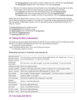 The blooming flowers in the meadow created a rainbow of colors. (The flowers were blooming)
The purring kitten snuggled close to the fireplace. (The kitten was purring)
• Phân từ 2 (V-ed) được dùng làm tính từ khi danh từ mà nó bổ nghĩa là đối tượng nhận sự tác động
của hành động. Câu có tính từ ở dạng P2 thường có nguồn gốc từ những câu bị động.
The sorted mail was delivered to the offices before noon. (The mail had been sorted).
Frozen food is often easier to prepare than fresh food. (The food had been frozen)
The imprisoned men were unhappy with their living conditions. (The men had been imprisoned)
Lưu ý: Một số các động từ như to interest, to bore, to excite, to frighten khi sử dụng làm tính từ thường
khó xác định nên dùng loại nào (phân từ 1 hay phân từ 2). Nguyên tắc áp dụng cũng giống như đã nêu trên:
Nếu chủ ngữ gây ra hành động thì dùng P1, nếu chủ ngữ nhận tác động của hành động thì dùng P2. Xét
thêm các ví dụ sau:
The boring professor put the students to sleep.
The boring lecture put the students to sleep.
The bored students went to sleep during the boring lecture.
The child saw a frightening movie.
The frightened child began to cry.
42. Thông tin thừa (redundancy)
Khi thông tin trong câu bị lặp đi lặp lại không cần thiết thì nó bị gọi là thông tin thừa, cần phải loại bỏ phần
thừa đó. Ví dụ: Người Anh không dùng the time when mà chỉ dùng một trong hai.
It is (the time/ when) I got home.
Người Anh không dùng the place where mà chỉ dùng một trong hai.
It is (the place/ where) I was born.
Không dùng song song cả 2 từ dưới đây trong cùng một câu:
advance forward
proceed forward
progress forward
Cả 3 từ advance, proceed, progress đều có nghĩa tiến lên, tiến về phía trước: "to move
in a forward direction". Vì vậy forward là thừa.
return back
revert back
Cả 2 từ return, revert đều có nghĩa: "to go back, to send back". Vì vậy back là thừa.
sufficient enought Hai từ này nghĩa như nhau
compete together compete = đua tranh, cạnh tranh với nhau "to take part in a contest against others"
reason... because Hai từ này có nghĩa như nhau. Mẫu đúng phải là "reason... that"
join together join có nghĩa "to bring together", "to put together", "to become a part or a member of..."
repeat again repeat có nghĩa "to say again"
new innovation innovation có nghĩa là một ý tưởng mới "a new idea"
matinee
performance
matinee = buổi biểu diễn chiều
same identical hai từ này nghĩa giống nhau
two twins twins = two brothers or sisters
the time / when Hai từ này nghĩa giống nhau
the place / where Hai từ này nghĩa giống nhau
43. Câu mang tính liệt kê
 