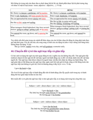 Khi thông tin trong một câu được đưa ra dưới dạng liệt kê thì các thành phần được liệt kê phải tương ứng
với nhau về mặt từ loại (noun - noun, adjective - adjective, ...). Ví dụ:
SAI ĐÚNG
Mr. Henry is a lawyer, a politician, and he teaches. Mr. Henry is a lawyer, a politician, and a teacher.
Peter is rich, handsome, and many people like him. Peter is rich, handsome, and popular.
The cat approached the mouse slowly and silent. The cat approached the mouse slowly and silently.
She like to fish, swim and surfing.
She like to fish, to swim and to surf.
She like fishing, swimming and surfing.
When teenagers finish highschool, they have several
choices: going to college, getting a job, or the army.
When teenagers finish highschool, they have several
choices: going to college, getting a job, or joining the
army.
Tim entered the room, sat down, and is opening his
book.
Tim entered the room, sat down, and opened his
book.
Tuy nhiên nếu thời gian trong các mệnh đề khác nhau của câu là khác nhau thì động từ cũng phải tuân theo
qui luật thời gian. Lúc đó cấu trúc câu song song về thời của các động từ (như ví dụ ở dòng cuối bảng trên)
không được áp dụng. Ví dụ:
She is a senior, studies every day, and will graduate a semester early.
44. Chuyển đổi vị trí tân ngữ trực tiếp và gián tiếp
Có hai cách sử dụng tân ngữ của một ngoại động từ mà ý nghĩa của câu không thay đổi. Tân ngữ gián tiếp
(indirect object) là tân ngữ chỉ đồ vật hoặc người mà hành động xảy ra đối với (hoặc dành cho) đồ vật hoặc
người đó. Tân ngữ trực tiếp (direct object) là người hoặc vật đầu tiên nhận tác động của hành động. Tân
ngữ gián tiếp có thể đứng sau tân ngữ trực tiếp, ngăn cách bởi một giới từ hoặc cũng có thể đứng trước tân
ngữ trực tiếp (mà không có giới từ). Giới từ thường dùng ở đây là for và to. Ví dụ:
I gave the book to Jim.
The book là tân ngữ trực tiếp và hành động đầu tiên là hành động cầm lấy quyển sách trong tay và hành
động thứ hai (gián tiếp) là đưa nó cho Jim.
Khi muốn đổi vị trí giữa tân ngữ trực tiếp và tân ngữ gián tiếp, ta sử dụng một trong hai công thức sau:
Subject + verb + direct object + [for / to] + indirect object
I gave the book to Jim.
The little boy brought some flowers for his grandmother.
He lent his car to his brother
Subject + verb + indirect object + direct object
I gave Jim the book.
The little boy brought his grandmother some flowers.
He lent his brother his car.
 
