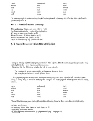 know
believe
hear
see
smell
wish
understand
hate
love
like
want
sound
have
need
appear
seem
taste
own
Các từ trong danh sách trên thường cũng không bao giờ xuất hiện trong thời tiếp diễn (hiện tại tiếp diễn,
quá khứ tiếp diễn...).
Một số ví dụ khác về thời hiện tại thường:
They understand the problem now. (stative verb)
He always swims in the evening. (habitual action)
We want to leave now. (stative verb)
The coffee tastes delicious. (stative verb)
Your cough sounds bad. (stative verb)
I walk to school every day. (habitual action)
3.1.2 Present Progressive (thời hiện tại tiếp diễn)
· Dùng để diễn đạt một hành động xảy ra vào thời điểm hiện tại. Thời điểm này được xác định cụ thể bằng
một số phó từ như : now, rightnow, at this moment.
· Dùng thay thế cho thời tương lai gần, đặc biệt là trong văn nói.
The president is trying to contact his advisors now. (present time)
We are flying to Paris next month. (future time)
· Các động từ trạng thái (stative verb) ở bảng sau không được chia ở thể tiếp diễn (bất cứ thời nào) khi
chúng là những động từ tĩnh diễn đạt trạng thái cảm giác của hoạt động tinh thần hoặc tính chất của sự vật,
sự việc.
know
believe
hear
see
smell
wish
understand
hate
love
like
want
sound
have
need
appear
seem
taste
own
Nhưng khi chúng quay sang hướng động từ hành động thì chúng lại được phép dùng ở thể tiếp diễn.
He has a lot of books.
He is having dinner now. (Động từ hành động: ăn tối)
I think they will come in time.
I'm thinking of my test tomorrow. (Động từ hành động: Đang nghĩ về)
 