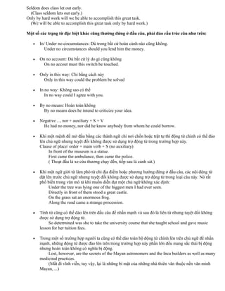 Seldom does class let out early.
(Class seldom lets out early.)
Only by hard work will we be able to accomplish this great task.
(We will be able to accomplish this great task only by hard work.)
Một số các trạng từ đặc biệt khác cũng thường đứng ở đầu câu, phải đảo cấu trúc câu như trên:
• In/ Under no circumstances: Dù trong bất cứ hoàn cảnh nào cũng không.
Under no circumstances should you lend him the money.
• On no account: Dù bất cứ lý do gì cũng không
On no accout must this switch be touched.
• Only in this way: Chỉ bằng cách này
Only in this way could the problem be solved
• In no way: Không sao có thể
In no way could I agree with you.
• By no means: Hoàn toàn không
By no means does he intend to criticize your idea.
• Negative ..., nor + auxiliary + S + V
He had no money, nor did he know anybody from whom he could borrow.
• Khi một mệnh đề mở đầu bằng các thành ngữ chỉ nơi chốn hoặc trật tự thì động từ chính có thể đảo
lên chủ ngữ nhưng tuyệt đối không được sử dụng trợ động từ trong trường hợp này.
Clause of place/ order + main verb + S (no auxiliary)
In front of the museum is a statue.
First came the ambulance, then came the police.
( Thoạt đầu là xe cứu thương chạy đến, tiếp sau là cảnh sát.)
• Khi một ngữ giới từ làm phó từ chỉ địa điểm hoặc phương hướng đứng ở đầu câu, các nội động từ
đặt lên trước chủ ngữ nhưng tuyệt đối không được sử dụng trợ động từ trong loại câu này. Nó rất
phổ biến trong văn mô tả khi muốn diễn đạt một chủ ngữ không xác định:
Under the tree was lying one of the biggest men I had ever seen.
Directly in front of them stood a great castle.
On the grass sat an enormous frog.
Along the road came a strange procession.
• Tính từ cũng có thể đảo lên trên đầu câu để nhấn mạnh và sau đó là liên từ nhưng tuyệt đối không
được sử dụng trợ động từ.
So determined was she to take the university course that she taught school and gave music
lesson for her tuition fees.
• Trong một số trường hợp người ta cũng có thể đảo toàn bộ động từ chính lên trên chủ ngữ để nhấn
mạnh, những động từ được đảo lên trên trong trường hợp này phần lớn đều mang sắc thái bị động
nhưng hoàn toàn không có nghĩa bị động.
Lost, however, are the secrets of the Mayan astronomers and the Inca builders as well as many
medicinal practices.
(Mất đi vĩnh viễn, tuy vậy, lại là những bí mật của những nhà thiên văn thuộc nền văn minh
Mayan, ...)
 