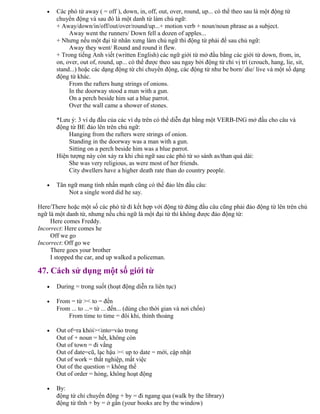 • Các phó từ away ( = off ), down, in, off, out, over, round, up... có thể theo sau là một động từ
chuyển động và sau đó là một danh từ làm chủ ngữ:
+ Away/down/in/off/out/over/round/up...+ motion verb + noun/noun phrase as a subject.
Away went the runners/ Down fell a dozen of apples...
+ Nhưng nếu một đại từ nhân xưng làm chủ ngữ thì động từ phải để sau chủ ngữ:
Away they went/ Round and round it flew.
+ Trong tiếng Anh viết (written English) các ngữ giới từ mở đầu bằng các giới từ down, from, in,
on, over, out of, round, up... có thể được theo sau ngay bởi động từ chỉ vị trí (crouch, hang, lie, sit,
stand...) hoặc các dạng động từ chỉ chuyển động, các động từ như be born/ die/ live và một số dạng
động từ khác.
From the rafters hung strings of onions.
In the doorway stood a man with a gun.
On a perch beside him sat a blue parrot.
Over the wall came a shower of stones.
*Lưu ý: 3 ví dụ đầu của các ví dụ trên có thể diễn đạt bằng một VERB-ING mở đầu cho câu và
động từ BE đảo lên trên chủ ngữ:
Hanging from the rafters were strings of onion.
Standing in the doorway was a man with a gun.
Sitting on a perch beside him was a blue parrot.
Hiện tượng này còn xảy ra khi chủ ngữ sau các phó từ so sánh as/than quá dài:
She was very religious, as were most of her friends.
City dwellers have a higher death rate than do country people.
• Tân ngữ mang tính nhấn mạnh cũng có thể đảo lên đầu câu:
Not a single word did he say.
Here/There hoặc một số các phó từ đi kết hợp với động từ đứng đầu câu cũng phải đảo động từ lên trên chủ
ngữ là một danh từ, nhưng nếu chủ ngữ là một đại từ thì không được đảo động từ:
Here comes Freddy.
Incorrect: Here comes he
Off we go
Incorrect: Off go we
There goes your brother
I stopped the car, and up walked a policeman.
47. Cách sử dụng một số giới từ
• During = trong suốt (hoạt động diễn ra liên tục)
• From = từ >< to = đến
From ... to ...= từ ... đến... (dùng cho thời gian và nơi chốn)
From time to time = đôi khi, thỉnh thoảng
• Out of=ra khỏi><into=vào trong
Out of + noun = hết, không còn
Out of town = đi vắng
Out of date=cũ, lạc hậu >< up to date = mới, cập nhật
Out of work = thất nghiệp, mất việc
Out of the question = không thể
Out of order = hỏng, không hoạt động
• By:
động từ chỉ chuyển động + by = đi ngang qua (walk by the library)
động từ tĩnh + by = ở gần (your books are by the window)
 