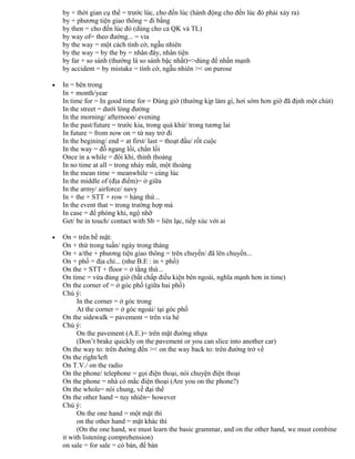 by + thời gian cụ thể = trước lúc, cho đến lúc (hành động cho đến lúc đó phải xảy ra)
by + phương tiện giao thông = đi bằng
by then = cho đến lúc đó (dùng cho cả QK và TL)
by way of= theo đường... = via
by the way = một cách tình cờ, ngẫu nhiên
by the way = by the by = nhân đây, nhân tiện
by far + so sánh (thường là so sánh bậc nhất)=>dùng để nhấn mạnh
by accident = by mistake = tình cờ, ngẫu nhiên >< on purose
• In = bên trong
In + month/year
In time for = In good time for = Đúng giờ (thường kịp làm gì, hơi sớm hơn giờ đã định một chút)
In the street = dưới lòng đường
In the morning/ afternoon/ evening
In the past/future = trước kia, trong quá khứ/ trong tương lai
In future = from now on = từ nay trở đi
In the begining/ end = at first/ last = thoạt đầu/ rốt cuộc
In the way = đỗ ngang lối, chắn lối
Once in a while = đôi khi, thỉnh thoảng
In no time at all = trong nháy mắt, một thoáng
In the mean time = meanwhile = cùng lúc
In the middle of (địa điểm)= ở giữa
In the army/ airforce/ navy
In + the + STT + row = hàng thứ...
In the event that = trong trường hợp mà
In case = để phòng khi, ngộ nhỡ
Get/ be in touch/ contact with Sb = liên lạc, tiếp xúc với ai
• On = trên bề mặt:
On + thứ trong tuần/ ngày trong tháng
On + a/the + phương tiện giao thông = trên chuyến/ đã lên chuyến...
On + phố = địa chỉ... (như B.E : in + phố)
On the + STT + floor = ở tầng thứ...
On time = vừa đúng giờ (bất chấp điều kiện bên ngoài, nghĩa mạnh hơn in time)
On the corner of = ở góc phố (giữa hai phố)
Chú ý:
In the corner = ở góc trong
At the corner = ở góc ngoài/ tại góc phố
On the sidewalk = pavement = trên vỉa hè
Chú ý:
On the pavement (A.E.)= trên mặt đường nhựa
(Don’t brake quickly on the pavement or you can slice into another car)
On the way to: trên đường đến >< on the way back to: trên đường trở về
On the right/left
On T.V./ on the radio
On the phone/ telephone = gọi điện thoại, nói chuyện điện thoại
On the phone = nhà có mắc điện thoại (Are you on the phone?)
On the whole= nói chung, về đại thể
On the other hand = tuy nhiên= however
Chú ý:
On the one hand = một mặt thì
on the other hand = mặt khác thì
(On the one hand, we must learn the basic grammar, and on the other hand, we must combine
it with listening comprehension)
on sale = for sale = có bán, để bán
 