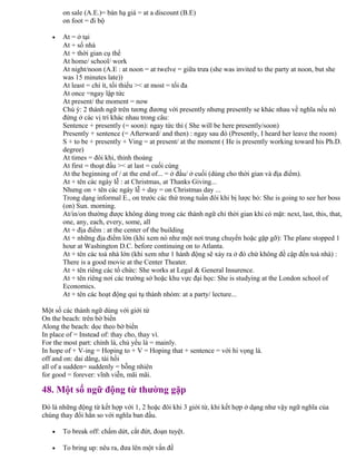 on sale (A.E.)= bán hạ giá = at a discount (B.E)
on foot = đi bộ
• At = ở tại
At + số nhà
At + thời gian cụ thể
At home/ school/ work
At night/noon (A.E : at noon = at twelve = giữa trưa (she was invited to the party at noon, but she
was 15 minutes late))
At least = chí ít, tối thiểu >< at most = tối đa
At once =ngay lập tức
At present/ the moment = now
Chú ý: 2 thành ngữ trên tương đương với presently nhưng presently se khác nhau về nghĩa nếu nó
đứng ở các vị trí khác nhau trong câu:
Sentence + presently (= soon): ngay tức thì ( She will be here presently/soon)
Presently + sentence (= Afterward/ and then) : ngay sau đó (Presently, I heard her leave the room)
S + to be + presently + Ving = at present/ at the moment ( He is presently working toward his Ph.D.
degree)
At times = đôi khi, thỉnh thoảng
At first = thoạt đầu >< at last = cuối cùng
At the beginning of / at the end of... = ở đầu/ ở cuối (dùng cho thời gian và địa điểm).
At + tên các ngày lễ : at Christmas, at Thanks Giving...
Nhưng on + tên các ngày lễ + day = on Christmas day ...
Trong dạng informal E., on trước các thứ trong tuần đôi khi bị lược bỏ: She is going to see her boss
(on) Sun. morning.
At/in/on thường được không dùng trong các thành ngữ chỉ thời gian khi có mặt: next, last, this, that,
one, any, each, every, some, all
At + địa điểm : at the center of the building
At + những địa điểm lớn (khi xem nó như một nơi trung chuyển hoặc gặp gỡ): The plane stopped 1
hour at Washington D.C. before continuing on to Atlanta.
At + tên các toà nhà lớn (khi xem như 1 hành động sẽ xảy ra ở đó chứ không đề cập đến toà nhà) :
There is a good movie at the Center Theater.
At + tên riêng các tổ chức: She works at Legal & General Insurence.
At + tên riêng nơi các trường sở hoặc khu vực đại học: She is studying at the London school of
Economics.
At + tên các hoạt động qui tụ thành nhóm: at a party/ lecture...
Một số các thành ngữ dùng với giới từ
On the beach: trên bờ biển
Along the beach: dọc theo bờ biển
In place of = Instead of: thay cho, thay vì.
For the most part: chính là, chủ yếu là = mainly.
In hope of + V-ing = Hoping to + V = Hoping that + sentence = với hi vọng là.
off and on: dai dẳng, tái hồi
all of a sudden= suddenly = bỗng nhiên
for good = forever: vĩnh viễn, mãi mãi.
48. Một số ngữ động từ thường gặp
Đó là những động từ kết hợp với 1, 2 hoặc đôi khi 3 giới từ, khi kết hợp ở dạng như vậy ngữ nghĩa của
chúng thay đổi hẳn so với nghĩa ban đầu.
• To break off: chấm dứt, cắt đứt, đoạn tuyệt.
• To bring up: nêu ra, đưa lên một vấn đề
 