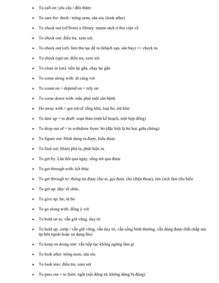 • To call on: yêu cầu / đến thăm
• To care for: thích / trông nom, săn sóc (look after)
• To check out (of/from) a library: mượn sách ở thư viện về
• To check out: điều tra, xem xét.
• To check out (of): làm thủ tục để ra (khách sạn, sân bay) <> check in.
• To check (up) on: điều tra, xem xét.
• To close in (on): tiến lại gần, chạy lại gần
• To come along with: đi cùng với
• To count on = depend on = rely on
• To come down with: mắc phải một căn bệnh
• Do away with = get rid of: tống khứ, loại bỏ, trừ khử
• To daw up = to draft: soạn thảo (một kế hoạch, một hợp đồng)
• To drop out of = to withdraw from: bỏ (đặc biệt là bỏ học giữa chừng)
• To figure out: Hình dung ra được, hiểu được.
• To find out: khám phá ra, phát hiện ra.
• To get by: Lần hồi qua ngày, sống sót qua được
• To get through with: kết thúc
• To get through to: thông tin được cho ai, gọi được cho (điện thoại), tìm cách làm cho hiểu
• To get up: dậy/ tổ chức.
• To give up: bỏ, từ bỏ
• To go along with: đồng ý với
• To hold on to: vẫn giữ vững, duy trì
• To hold up: cướp / vẫn giữ vững, vẫn duy trì, vẫn sống bình thường, vẫn dùng được (bất chấp sức
ép bên ngoài hoặc sử dụng lâu)
• To keep on doing smt: vẫn tiếp tục không ngừng làm gì
• To look after: trông nom, săn sóc
• To look into: điều tra, xem xét
• To pass out = to faint: ngất (nội động từ, không dùng bị động)
 