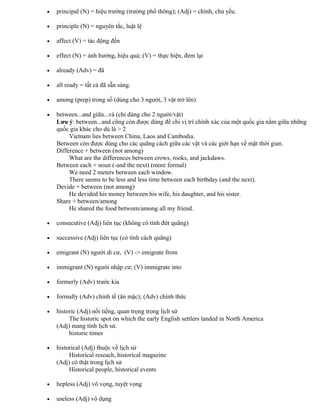 • principal (N) = hiệu trưởng (trường phổ thông); (Adj) = chính, chủ yếu.
• principle (N) = nguyên tắc, luật lệ
• affect (V) = tác động đến
• effect (N) = ảnh hưởng, hiệu quả; (V) = thực hiện, đem lại
• already (Adv) = đã
• all ready = tất cả đã sẵn sàng.
• among (prep) trong số (dùng cho 3 người, 3 vật trở lên)
• between...and giữa...và (chỉ dùng cho 2 người/vật)
Lưu ý: between...and cũng còn được dùng để chỉ vị trí chính xác của một quốc gia nằm giữa những
quốc gia khác cho dù là > 2
Vietnam lies between China, Laos and Cambodia.
Between còn được dùng cho các quãng cách giữa các vật và các giới hạn về mặt thời gian.
Difference + between (not among)
What are the differences between crows, rooks, and jackdaws.
Between each + noun (-and the next) (more formal)
We need 2 meters between each window.
There seems to be less and less time between each birthday (and the next).
Devide + between (not among)
He devided his money between his wife, his daughter, and his sister.
Share + between/among
He shared the food between/among all my friend.
• consecutive (Adj) liên tục (không có tính đứt quãng)
• successive (Adj) liên tục (có tính cách quãng)
• emigrant (N) người di cư, (V) -> emigrate from
• immigrant (N) người nhập cư; (V) immigrate into
• formerly (Adv) trước kia
• formally (Adv) chỉnh tề (ăn mặc); (Adv) chính thức
• historic (Adj) nổi tiếng, quan trọng trong lịch sử
The historic spot on which the early English settlers landed in North America
(Adj) mang tính lịch sử.
historic times
• historical (Adj) thuộc về lịch sử
Historical reseach, historical magazine
(Adj) có thật trong lịch sử
Historical people, historical events
• hepless (Adj) vô vọng, tuyệt vọng
• useless (Adj) vô dụng
 