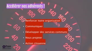 Accélérer nos adhérents ! 
• Renforcer notre organisation 
• Communiquer 
• Développer des services communs 
• Nous projeter 
• Action citoyenne 
10 
 