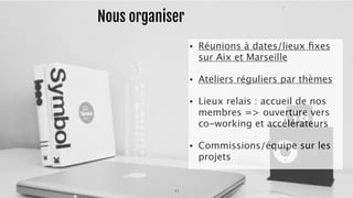 Nous organiser 
• Réunions à dates/lieux fixes 
sur Aix et Marseille 
• Ateliers réguliers par thèmes 
• Lieux relais : accueil de nos 
membres => ouverture vers 
co-working et accélérateurs 
• Commissions/équipe sur les 
projets 
11 
 