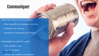 Communiquer 
• Nous faire mieux voir et connaître 
• Pour accueillir de nouveaux membres 
• Proposer nos services 
• Renforcer l’attractivité du territoire 
! 
• Développer les outils de comm 
• Site, annuaire, abo 
• Base de contacts 
• Actions de visibilité, événements 12 
 